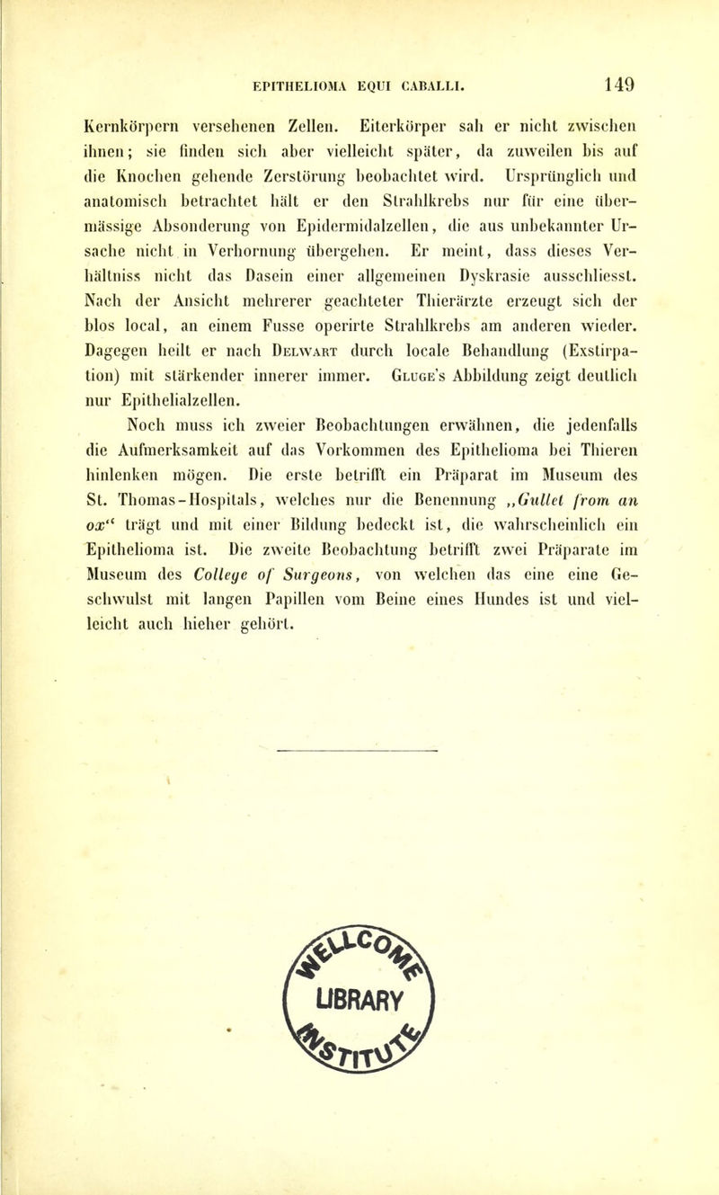 Kernkörpern versehenen Zellen. Eiterkörper sah er nicht zwischen ihnen; sie finden sich aber vielleicht später, da zuweilen bis auf die Knochen gehende Zerstörung beobachtet wird. Ursprünglich und anatomisch betrachtet hält er den Strahlkrebs nur für eine über- mässige Absonderung von Epidermid alz eilen, die aus unbekannter Ur- sache nicht in Verhornung übergehen. Er meint, dass dieses Ver- hältniss nicht das Dasein einer allgemeinen Dyskrasie ausschliesst. Nach der Ansicht mehrerer geachteter Thierärzte erzeugt sich der bios local, an einem Fusse operirte Strahlkrebs am anderen wieder. Dagegen heilt er nach Delwart durch locale Behandlung (Exstirpa- tion) mit stärkender innerer immer. Gluge's Abbildung zeigt deutlich nur Epithelialzellen. Noch muss ich zweier Beobachtungen erwähnen, die jedenfalls die Aufmerksamkeit auf das Vorkommen des Epithelioma bei Thieren hinlenken mögen. Die erste betrifft ein Präparat im Museum des St. Thomas-Hospitals, welches nur die Benennung Gullet from an oxu trägt und mit einer Bildung bedeckt ist, die wahrscheinlich ein Epithelioma ist. Die zweite Beobachtung betrifft zwei Präparate im Museum des College of Surgeons, von welchen das eine eine Ge- schwulst mit langen Papillen vom Beine eines Hundes ist und viel- leicht auch hieher gehört.