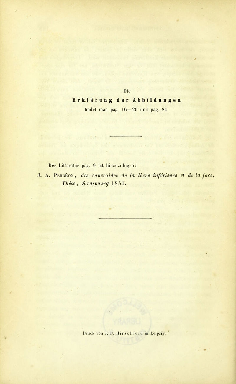Die Erklärung der Abbildungen findet man pag. 16—20 und pag. 84. Der Litteratur pag. 9 ist hinzuzufügen: J. A. Perreon, des cancroides de la leere infe'rieure el de la face, These, Strasbourg 1851. Druck von J. Ii. Hirse Ilfeld in Leipzig.