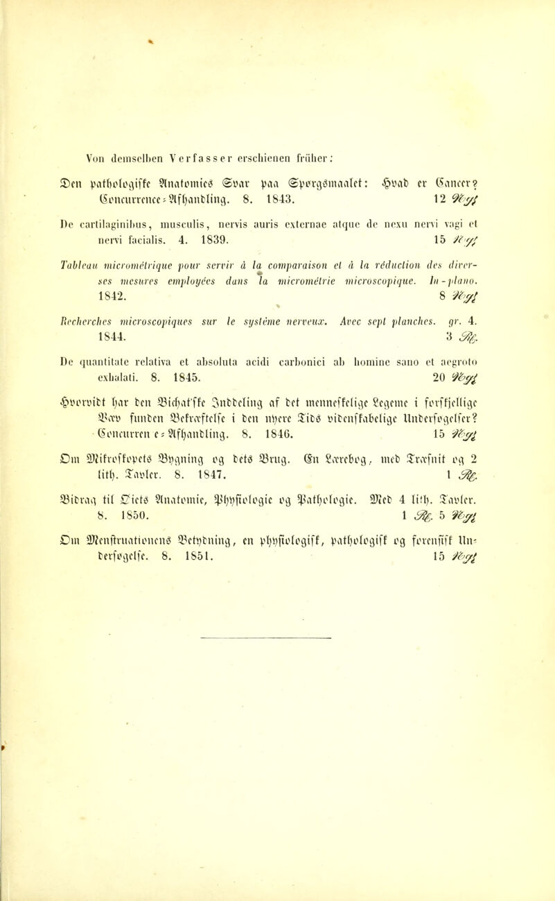 Von demselben Verfasser erschienen früher: £)en patfjologiffe 9lnatomteg @»ar paa ©V^rgSmaatet: £yab er (Snnccrs Concurrence ^fl^anbling. 8. 1843. 12 9to<# De cartilaginibus, musculis, nervis auris externae atqnc de nexn nervi v;igi et nervi facialis. 4. 1839. 15 M>fl Tableau micromelriqae pour servir ä la comparaison el ä la röduetion des diver- ses mesures employees dans la micrometrie microscopique. In-piano. 1842. 8 i%/ Recherches microscopiques sur le sysleme nerveux. Avec scpl planches, gr. 4. 1844. 3 De quantitate rclativa et absoluta acidi carbonici ab homine sano et aegroto exhalati. 8. 1845. 20 $öor»ibt t;ar ben SBicljat'ffe Snbbeltng af bet menneffelige Segeme i forffjefltgc Skeü funben Öefrceftelfc i ben ntyere £ib6 öibcnffciMige Unberftfgelfer? (Soncurren e* Slffjanbltng. 8. 1846. 15 Dm SÄifroffopctg Signing eg betö 93rug. ($n Soere&og, mcb Sroefnit eg 2 litt). £äöler. 8. 1847. 1 ^ 93tbrag til £?ict$ Slnatiimie, $l)tyjtolcgic og Jßafljcfogie. SJieb 4 lifl). £fl*>(cr. 8. 1850. 1 5 Dm üKcnjfriifltioncnä 93ettybnutg, cn vfyijftofcgiff, patfjulogtff eg fovcnftff Un«