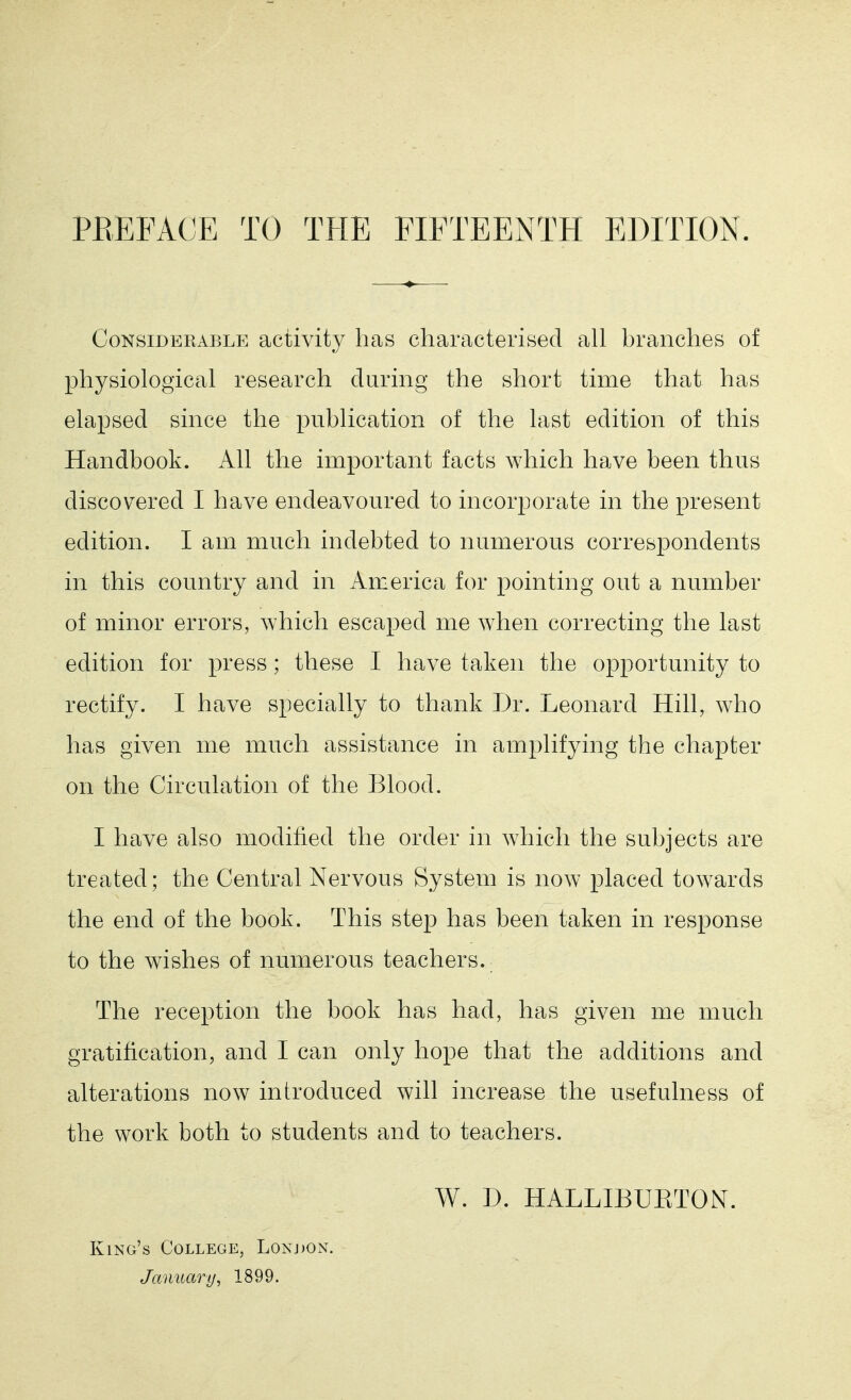 Considerable activity has characterised all branches of physiological research during the short time that has elapsed since the publication of the last edition of this Handbook. All the important facts which have been thus discovered I have endeavoured to incorporate in the present edition. I am much indebted to numerous correspondents in this country and in America for pointing out a number of minor errors, which escaped me when correcting the last edition for press; these I have taken the opportunity to rectify. I have specially to thank Dr. Leonard Hill, who has given me much assistance in amplifying the chapter on the Circulation of the Blood. I have also modified the order in which the subjects are treated; the Central Nervous System is now placed towards the end of the book. This step has been taken in response to the wishes of numerous teachers. The reception the book has had, has given me much gratification, and I can only hope that the additions and alterations now introduced will increase the usefulness of the work both to students and to teachers. W. D. HALLIBUETON. King's College, Lonj)ON. January, 1899.