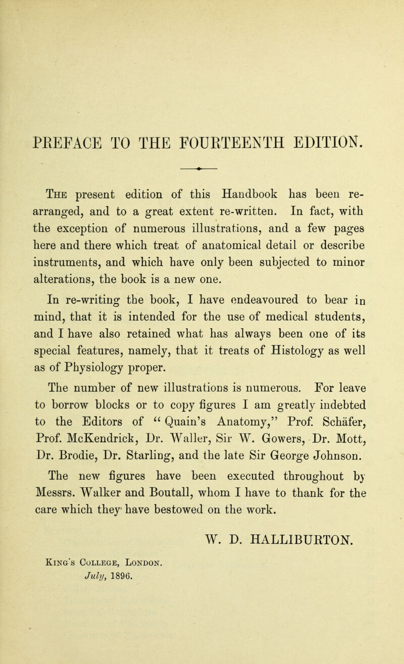 The present edition of this Handbook has been re- arranged, and to a great extent re-written. In fact, with the exception of numerous illustrations, and a few pages here and there which treat of anatomical detail or describe instruments, and which have only been subjected to minor alterations, the book is a new one. In re-writing the book, I have endeavoured to bear in mind, that it is intended for the use of medical students, and I have also retained what has always been one of its special features, namely, that it treats of Histology as well as of Physiology proper. The number of new illustrations is numerous. For leave to borrow blocks or to copy figures I am greatly indebted to the Editors of  Quain's Anatomy, Prof. Schafer, Prof. McKendrick, Dr. AValler, Sir W. Gowers, Dr. Mott, Dr. Brodie, Dr. Starling, and the late Sir George Johnson. The new figures have been executed throughout by Messrs. Walker and Boutall, whom I have to thank for the care which they have bestowed on the work. W. D. HALLIBURTON. King's College, London. July, 1896.