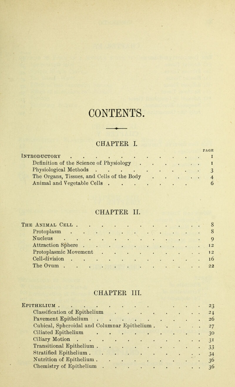 CONTENTS. CHAPTER I. PAGE Intsoductory I Definition of the Science of Physiology i Physiological Methods 3 The Organs, Tissues, and Cells of the Body 4 Animal and Vegetable Cells 6 CHAPTER II. The Animal Cell 8 Protoplasm 8 Nucleus -9 Attraction Sphere 12 Protoplasmic Movement 12 Cell-division . . . . . . . . . . .16 The Ovum 22 CHAPTER III. Epithelium ... 23 Classification of Epithelium . . . . . . . . 24 Pavement Epithelium 26 Cubical, Spheroidal and Columnar Epithelium 27 Ciliated Epithelium ......... 30 Ciliary Motion 31 Transitional Epithelium . . . . . . . . '33 Stratified Epithelium .......... 34 Nutrition of Epithelium . . . . . . . . ' . 36 Chemistry of Epithelium 36