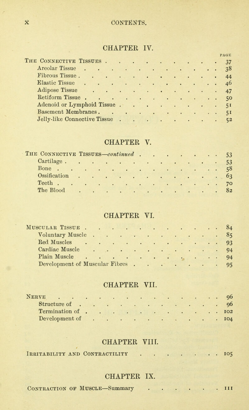CHAPTEE IV. PAG12 The Connective Tissues 37 Areolar Tissue 38 Fibrous Tissue 44 Elastic Tissue 46 Adipose Tissue 47 Ketiform Tissue 50 Adenoid or Lymphoid Tissue 51 Basement Membranes 51 Jelly-like Connective Tissue 52 CHAPTER V. The Connective Tissues—continued 53 Cartilage 53 Bone 58 Ossification 63 Teeth 70 The Blood 82 CHAPTER VI. Muscular Tissue 84 Voluntary Muscle 85 Red Muscles 93 Cardiac Muscle 94 Plain Muscle 94 Development of Muscular Fibres 95 CHAPTER VII. Neeve 96 Structure of 96 Termination of 102 Development of 104 CHAPTER VIIT. Irritability and Contractility . 105 CHAPTER IX. Contraction of Muscle—Summary . . . . . .111