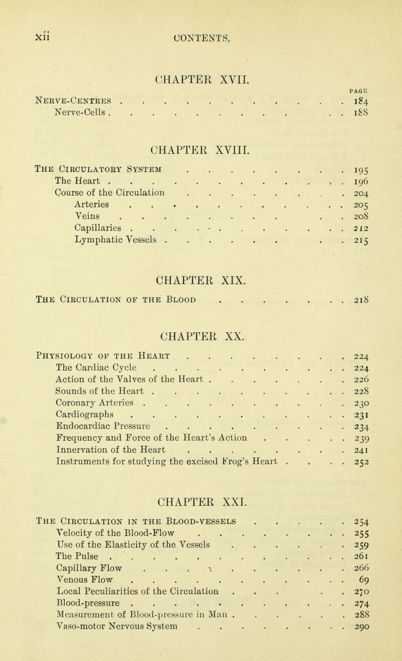 CHAPTER XVII. I>AQ12 Nerve-Centees 184 Nerve-Cells . . 188 CHAPTER XYIII. The Circulatory System . .195 The Heart 196 Course of the Circulation , . 204 Arteries 205 Veins . . 208 Capillaries . . . 212 Lymphatic Vessels . .215 CHAPTER XIX. The Circulation of the Blood 218 CHAPTER XX. Physiology of the Heart 224 The Cardiac Cycle 224 Action of the Valves of the Heart 226 Sounds of the Heart 228 Coronary Arteries 230 Cardiographs . . . . . . . . . . . 231 Endocardiac Pressure 234 Frequency and Force of the Heart's Action 239 Innervation of the Heart 241 Instruments for studying the excised Frog's Heart . . . . 252 CHAPTER XXI. The Circulation in the Blood-vessels 254 Velocity of the Blood-Flow 255 Use of the Elasticity of the Vessels ...... 259 The Pulse 261 Capillary Flow . . . 266 Venous Flow 69 Local Peculiarities of the Circulation ... . . 270 Blood-pressure 274 Measurement of Blood-pressure in Man 288 Vaso-motor Nervous System 290
