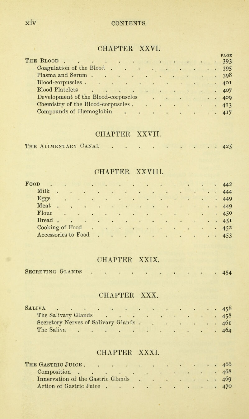 CHAPTER XXVI. PAGE The Blood 393 Coagulation of the Blood 395 Plasma and Serum , , . 398 Blood-corpuscles 401 Blood Platelets 407 Development of the Blood-corpuscles 409 Chemistry of the Blood-corpuscles . . . . . . -413 Compounds of Hsemoglobin 417 CHAPTER XXVII. The Alimentary Canal 425 CHAPTER XXVlir. Food , . . . 442 Milk 444 Eggs 449 Meat 449 Flour 450 Bread 451 Cooking of Food . . 452 Accessories to Food , . . . 453 CHAPTER XXIX. Secreting Glands 454 CHAPTER XXX. Saliva 458 The Salivary Glands 458 Secretory Nerves of Salivary Glands 461 The Saliva 464 CHAPTER XXXI. The Gastric Juice 466 Composition 468 Innervation of the Gastric Glands 469 Action of Gastric Juice 470