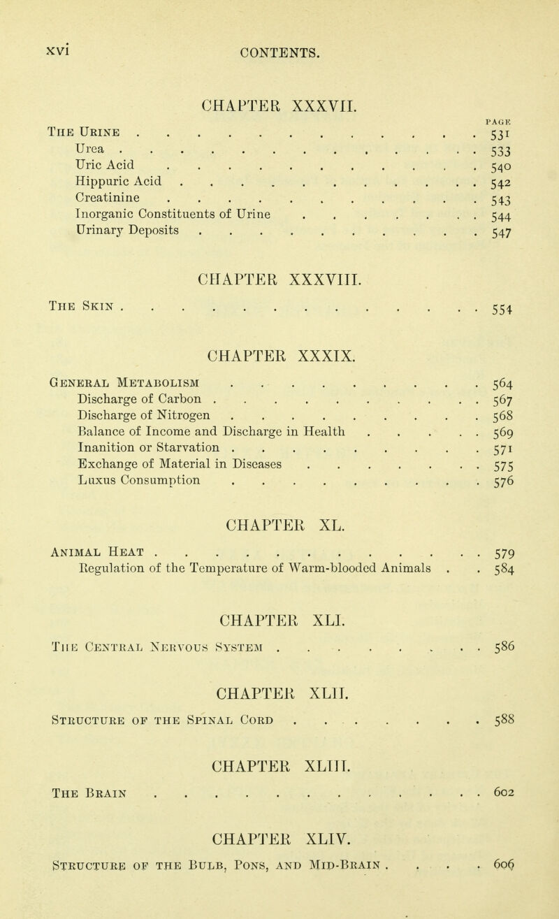 CHAPTEl^ XXXVIL PAGE The Urine 531 Urea 533 Uric Acid 540 Hippuric Acid 542 Creatinine . .54-3 Inorganic Constituents of Urine 544 Urinary Deposits 547 CHAPTER XXXVIII. The Skin 554 CHAPTER XXXIX. General Metabolism 564 Discharge of Carbon 567 Discharge of Nitrogen . . .568 Balance of Income and Discharge in Health 569 Inanition or Starvation 571 Exchange of Material in Diseases 575 Luxus Consumption . . 576 CHAPTER XL. Animal Heat 579 Regulation of the Temperature of Warm-blooded Animals . . 584 CHAPTER XLI. The Central Nervous System 586 CHAPTER XLIT. Structure of the Spinal Cord 588 CHAPTER XLITT. The Brain . . . 602 CHAPTER XLIV. Structure of the Bulb, Pons, and Mid-Brain .... 60^