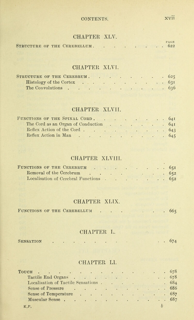 CHAPTER XLV. PAGE Structuke of the Cerebellum 622 CHAPTER XLVr. Structure of the Cerebrum 625 Histology of the Cortex 631 The Convolutions 636 CHAPTER XLVIT. Functions of the Spinal Cord 641 The Cord as an Organ of Conduction 641 Reflex Action of the Cord ......... 643 Reflex Action in Man . , . . . . . . . 645 CHAPTER XLVIIT. Functions of the Cerebrum . . . . , . . . 651 Removal of the Cerebrum ....... 652 Localisation of Cerebral Functions 652 CHAPTER XLTX. Functions of the Cerebellum ... ... 665 CHAPTER L. Sensation - ... 674 CHAPTER LI. Touch 678 Tactile End Organs 678 Localisation of Tactile Sensations . . . . , . 684 Sense of Pressure 686 Sense of Temperature 687 Muscular Sense . , . . , . . .... 687