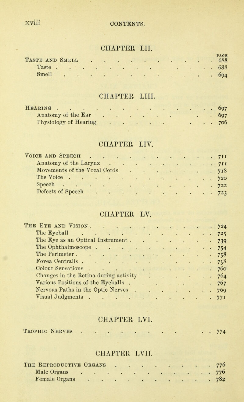 CHAPTER LIT. PAGH Taste and Smell 688 Taste 688 Smell 694 CHAPTER LIII. Hearing . 697 Anatomy of the Ear . -697 Physiology of Hearing . .. . . . . . . 706 CHAPTER Liy. Voice and Speech . .711 Anatomy of the Larynx 711 Movements of the Vocal Cords 718 The Voice 720 Speech 722 Defects of Speech 723 CHAPTER LY. The Eye and Vision 724 The Eyeball 725 The Eye as an Optical Instrument ....... 739 The Ophthalmoscope 754 The Perimeter 758 Fovea Centralis 758 Colour Sensations 760 Changes in the Eetina during activity 764 Various Positions of the Eyeballs . . . . v . . . 767 Nervous Paths in the Optic Nerves . . . . . • • 769 Visual Judgments 771 CHAPTER LYI. Trophic Nerves . . 774 CHAPTER LVII. The Keproductive Organs 776 Male Organs 776 Female Organs , , . 783