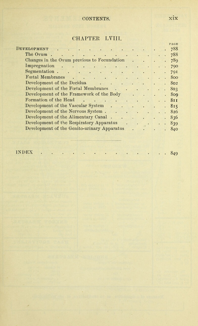 CHAPTER LVIIT. PAGE Development 788 The Ovum 788 Changes in the Ovum previous to Fecundation .... 789 Impregnation 790 Segmentation 791 Foetal Membranes 800 Developmeut of the Decidua ....... 802 Development of the Foetal Membranes . . . . . . 803 Development of the Framework of the Body .... 809 Formation of the Head 811 Development of the Vascular System 815 Development of the Nervous System 826 Development of the Alimentary Canal 836 Development of the Respiratory Apparatus 839 Development of the Genito-urinary Apparatus . . . .840 INDEX 849