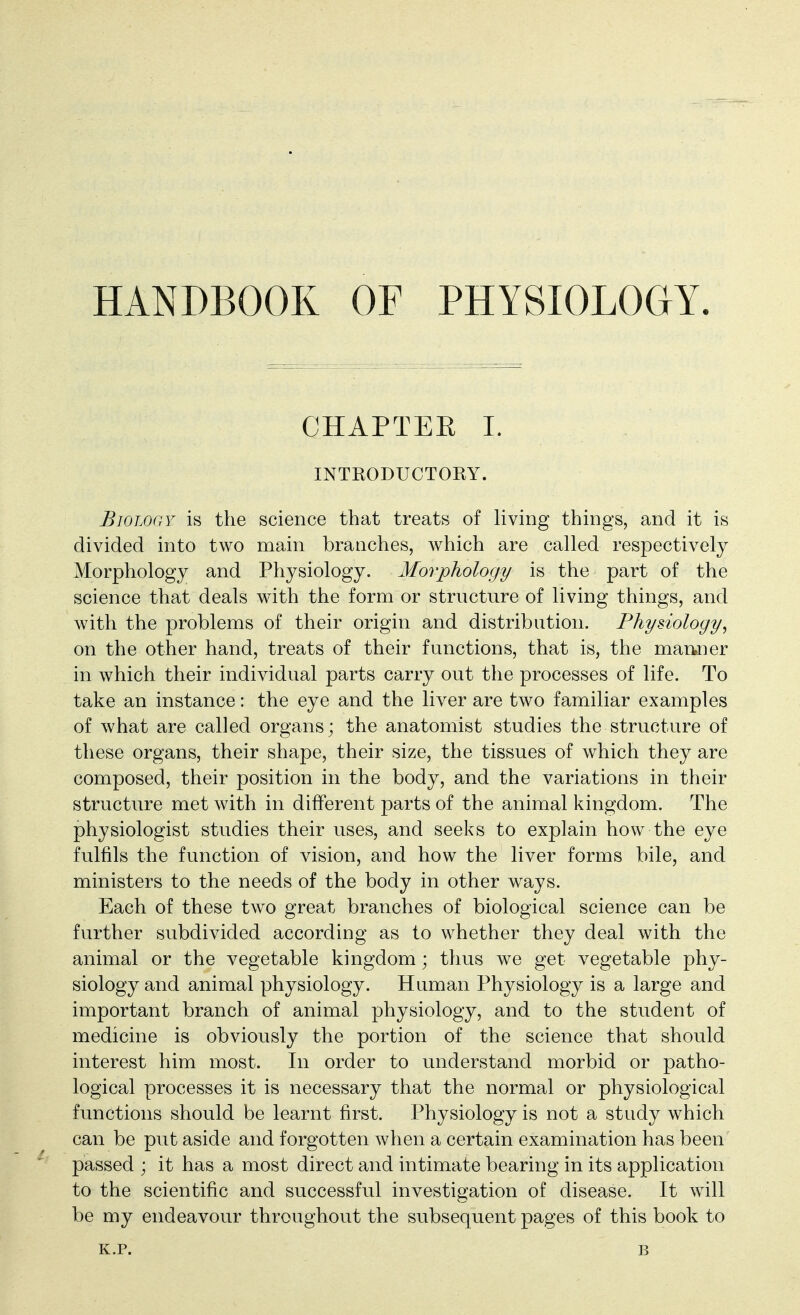 HANDBOOK OF PHYSIOLOGY. CHAPTER I. INTRODUCTORY. Biology is the science that treats of hving things, and it is divided into two main branches, which are called respectively Morphology and Physiology. Morphology is the part of the science that deals with the form or structure of living things, and with the problems of their origin and distribution. Physiology, on the other hand, treats of their functions, that is, the mamier in which their individual parts carry out the processes of life. To take an instance: the eye and the liver are two familiar examples of what are called organs; the anatomist studies the structure of these organs, their shape, their size, the tissues of which they are composed, their position in the body, and the variations in their structure met with in different parts of the animal kingdom. The physiologist studies their uses, and seeks to explain how the eye fulfils the function of vision, and how the liver forms bile, and ministers to the needs of the body in other ways. Each of these two great branches of biological science can be further subdivided according as to whether they deal with the animal or the vegetable kingdom; thus we get vegetable phy- siology and animal physiology. Human Physiology is a large and important branch of animal physiology, and to the student of medicine is obviously the portion of the science that should interest him most. In order to understand morbid or patho- logical processes it is necessary that the normal or physiological functions should be learnt first. Physiology is not a study which can be put aside and forgotten when a certain examination has been passed ; it has a most direct and intimate bearing in its application to the scientific and successful investigation of disease. It w^ill be my endeavour throughout the subsequent pages of this book to