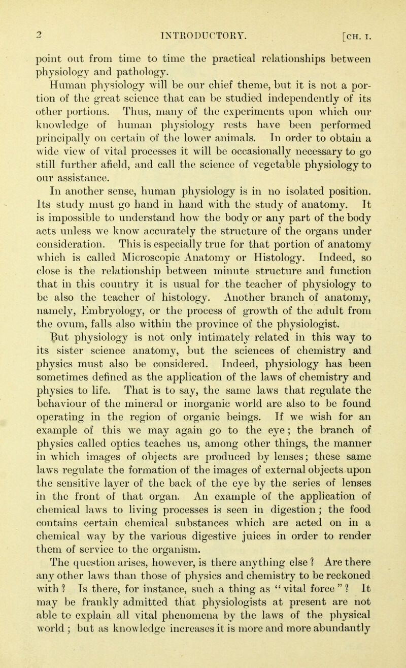 point out from time to time the practical relationships between physiology and pathology. Human physiology will be our chief theme, but it is not a por- tion of the great science that can be studied independently of its other portions. Thus, many of the experiments upon which our knowledge of human physiology rests have been performed principally on certain of the lower animals. In order to obtain a wdde view of vital processes it will be occasionally necessary to go still further afield, and call the science of vegetable physiology to our assistance. In another sense, human physiology is in no isolated position. Its study must go hand in hand with the study of anatomy. It is impossible to understand how the body or any part of the body acts unless we know accurately the structure of the organs under consideration. This is especially true for that portion of anatomy wdiich is called Microscopic Anatomy or Histology. Indeed, so close is the relationship between minute structure and function that in this country it is usual for the teacher of physiology to be also the teacher of histology. Another branch of anatomy, namely. Embryology, or the process of growth of the adult from the ovum, falls also within the province of the physiologist. But physiology is not only intimately related in this way to its sister science anatomy, but the sciences of chemistry and physics must also be considered. Indeed, physiology has been sometimes defined as the application of the laws of chemistry and physics to life. That is to say, the same laws that regulate the behaviour of the mineral or inorganic world are also to be found operating in the region of organic beings. If we w'mh for an example of this we may again go to the eye; the branch of physics called optics teaches us, among other things, the manner in which images of objects are produced by lenses; these same laws regulate the formation of the images of external objects upon the sensitive layer of the back of the eye by the series of lenses in the front of that organ. An example of the application of chemical law^s to living processes is seen in digestion; the food contains certain chemical substances which are acted on in a chemical way by the various digestive juices in order to render them of service to the organism. The question arises, however, is there anything else ^ Are there any other law^s than those of physics and chemistry to be reckoned with? Is there, for instance, such a thing as vital force  It may be frankly admitted that physiologists at present are not able to explain all vital phenomena by the laws of the physical world ; but as knowledge increases it is more and more abundantly