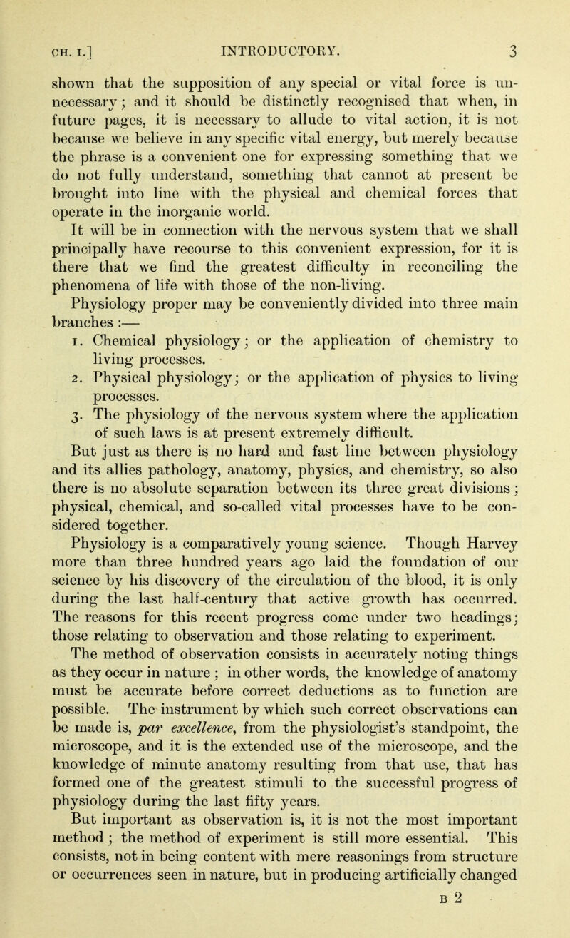 shown that the supposition of any special or vital force is un- necessary ; and it should be distinctly recognised that when, in future pages, it is necessary to allude to vital action, it is not because we believe in any specific vital energy, but merely because the phrase is a convenient one for expressing something that we do not fully understand, something that cannot at present be brought into line with the physical and chemical forces that operate in the inorganic world. It will be in connection with the nervous system that we shall principally have recourse to this convenient expression, for it is there that we find the greatest difficulty in reconciling the phenomena of life with those of the non-living. Physiology proper may be conveniently divided into three main branches :— 1. Chemical physiology; or the application of chemistry to living processes. 2. Physical physiology; or the application of physics to living- processes. 3. The physiology of the nervous system where the application of such laws is at present extremely difficult. But just as there is no hard and fast line between physiology and its allies pathology, anatomy, physics, and chemistry, so also there is no absolute separation between its three great divisions; physical, chemical, and so-called vital processes have to be con- sidered together. Physiology is a comparatively young science. Though Harvey more than three hundred years ago laid the foundation of our science by his discovery of the circulation of the blood, it is only during the last half-century that active growth has occurred. The reasons for this recent progress come under two headings; those relating to observation and those relating to experiment. The method of observation consists in accurately noting things as they occur in nature ; in other words, the knowledge of anatomy must be accurate before correct deductions as to function are possible. The instrument by which such correct observations can be made is, par excellence, from the physiologist's standpoint, the microscope, and it is the extended use of the microscope, and the knowledge of minute anatomy resulting from that use, that has formed one of the greatest stimuli to the successful progress of physiology during the last fifty years. But important as observation is, it is not the most important method; the method of experiment is still more essential. This consists, not in being content with mere reasonings from structure or occurrences seen in nature, but in producing artificially changed B 2