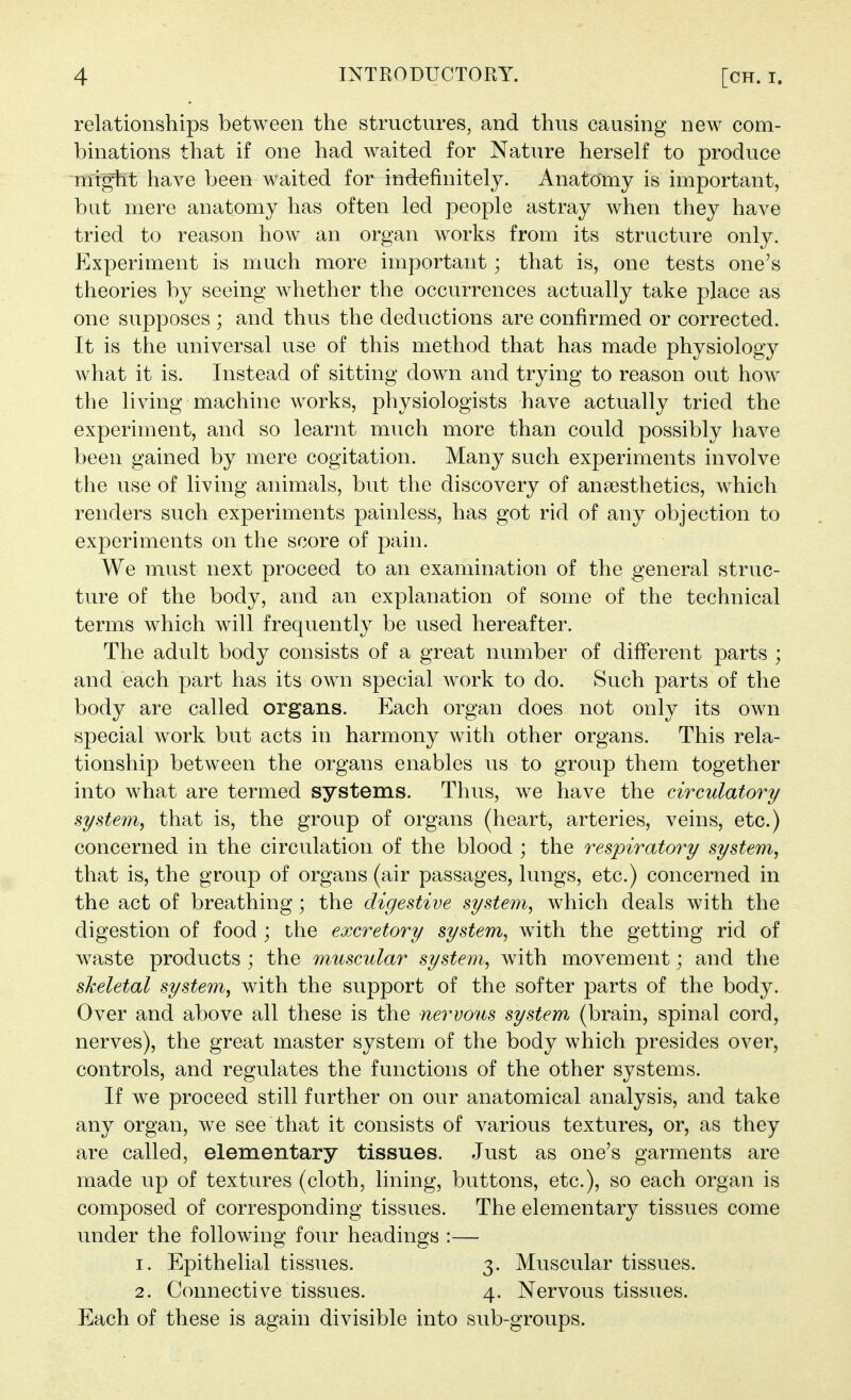 relationships between the structures, and thus causing new com- binations that if one had waited for Nature herself to produce might have been waited for indefinitely. Anatomy is important, but mere anatomy has often led people astray when they have tried to reason how an organ works from its structure only. Experiment is much more important; that is, one tests one's theories by seeing whether the occurrences actually take place as one supposes ; and thus the deductions are confirmed or corrected. It is the universal use of this method that has made physiology what it is. Instead of sitting down and trying to reason out how the living machine works, physiologists have actually tried the experiment, and so learnt much more than could possibly have been gained by mere cogitation. Many such experiments involve the use of living animals, but the discovery of anaesthetics, which renders such experiments painless, has got rid of any objection to experiments on the score of pain. We must next proceed to an examination of the general struc- ture of the body, and an explanation of some of the technical terms which will frequently be used hereafter. The adult body consists of a great number of diff'erent parts ; and each part has its own special work to do. Such parts of the body are called organs. Each organ does not only its own special work but acts in harmony with other organs. This rela- tionship between the organs enables us to group them together into what are termed systems. Thus, we have the circulatory system, that is, the group of organs (heart, arteries, veins, etc.) concerned in the circulation of the blood ; the respiratory system, that is, the group of organs (air passages, lungs, etc.) concerned in the act of breathing; the digestive system, which deals with the digestion of food ; the excretory system, with the getting rid of waste products ; the muscular system, with movement; and the sheletal system, with the support of the softer parts of the body. Over and above all these is the nervous system (brain, spinal cord, nerves), the great master system of the body which presides over, controls, and regulates the functions of the other systems. If we proceed still further on our anatomical analysis, and take any organ, we see that it consists of various textures, or, as they are called, elementary tissues. Just as one's garments are made up of textures (cloth, lining, buttons, etc.), so each organ is composed of corresponding tissues. The elementary tissues come under the following four headings :— 1. Epithelial tissues. 3. Muscular tissues. 2. Connective tissues. 4. Nervous tissues. Each of these is again divisible into sub-groups.