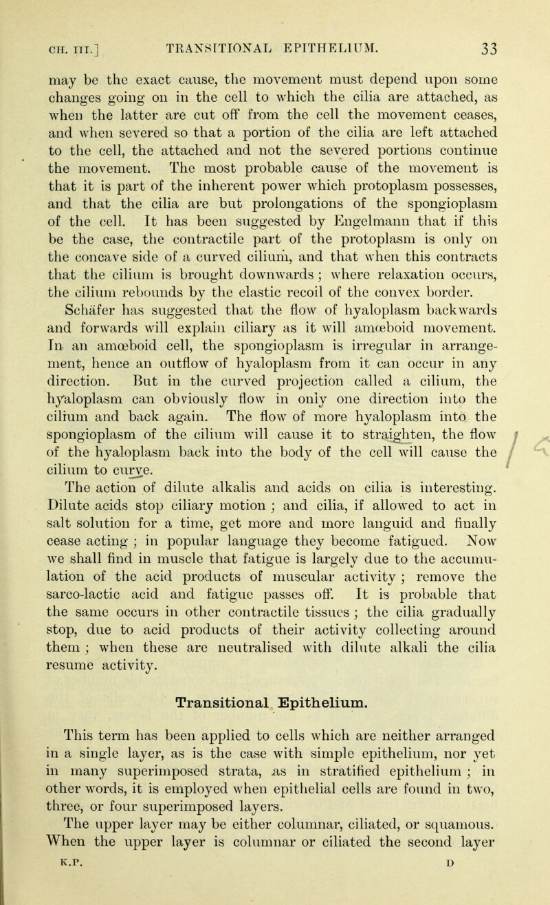 may be the exact cause, the movement must depend upon some changes going on in the cell to which the cilia are attached, as when the latter are cut off from the cell the movement ceases, and when severed so that a portion of the cilia are left attached to the cell, the attached and not the severed portions continue the movement. The most probable cause of the movement is that it is part of the inherent power which protoplasm possesses, and that the cilia are but prolongations of the spongioplasm of the cell. It has been suggested by Engelmann that if this be the case, the contractile part of the protoplasm is only on the concave side of a curved ciliuhi, and that when this contracts that the cilium is brought downwards; where relaxation occurs, the cilium rebounds by the elastic recoil of the convex border. Schafer has suggested that the flow of hyaloplasm backwards and forwards will explain ciliary as it will amceboid movement. In an amoeboid cell, the spongioplasm is irregular in arrange- ment, hence an outflow of hyaloplasm from it can occur in any direction. But in the curved projection called a cilium, the hyaloplasm can obviously flow in only one direction into the cilium and back again. The flow of more hyaloplasm into the spongioplasm of the cilium will cause it to straighten, the flow i of the hyaloplasm back into the body of the cell will cause the .' cilium to curve.  The action of dilute alkalis and acids on cilia is interesting. Dilute acids stop ciliary motion ; and cilia, if allowed to act in salt solution for a time, get more and more languid and finally cease acting ; in popular language they become fatigued. Now Ave shall find in muscle that fatigue is largely due to the accumu- lation of the acid products of muscular activity ; remove the sarco-lactic acid and fatigue passes off. It is probable that the same occurs in other contractile tissues ; the cilia gradually stop, due to acid products of their activity collecting around them ; when these are neutralised with dilute alkali the cilia resume activity. Transitional Epithelium. This term has been applied to cells which are neither arranged in a single layer, as is the case with simple epithelium, nor yet in many superimposed strata, ^s in stratified epithelium ; in other words, it is employed when epithelial cells are found in two, three, or four superimposed layers. The upper layer may be either columnar, ciliated, or squamous. When the upper layer is columnar or ciliated the second layer K.P. D