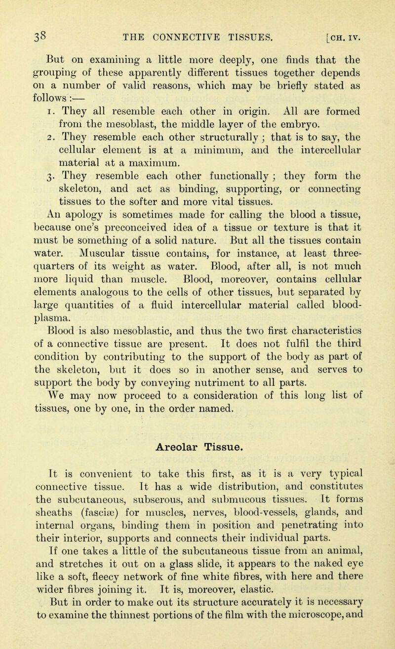 But on examining a little more deeply, one finds that the grouping of these apparently different tissues together depends on a number of valid reasons, which may be briefly stated as follows :— 1. They all resemble each other in origin. All are formed from the mesoblast, the middle layer of the embryo. 2. They resemble each other structurally ; that is to say, the cellular element is at a minimum, and the intercellular material at a maximum. 3. They resemble each other functionally ; they form the skeleton, and act as binding, supporting, or connecting tissues to the softer and more vital tissues. An apology is sometimes made for calling the blood a tissue, because one's preconceived idea of a tissue or texture is that it must be something of a solid nature. But all the tissues contain water. Muscular tissue contains, for instance, at least three- quarters of its weight as water. Blood, after all, is not much more liquid than muscle. Blood, moreover, contains cellular elements analogous to the cells of other tissues, but separated by large quantities of a fluid intercellular material called blood- plasma. Blood is also mesoblastic, and thus the two first characteristics of a connective tissue are present. It does not fulfil the third condition by contributing to the support of the body as part of the skeleton, but it does so in another sense, and serves to support the body by conveying nutriment to all parts. We may now proceed to a consideration of this long list of tissues, one by one, in the order named. Areolar Tissue. It is convenient to take this first, as it is a very typical connective tissue. It has a wide distribution, and constitutes the subcutaneous, subserous, and submucous tissues. It forms sheaths (fasciae) for muscles, nerves, blood-vessels, glands, and internal organs, binding them in position and penetrating into their interior, supports and connects their individual parts. If one takes a little of the subcutaneous tissue from an animal, and stretches it out on a glass slide, it appears to the naked eye like a soft, fleecy network of fine white fibres, with here and there wider fibres joining it. It is, moreover, elastic. But in order to make out its structure accurately it is necessary to examine the thinnest portions of the film with the microscope, and
