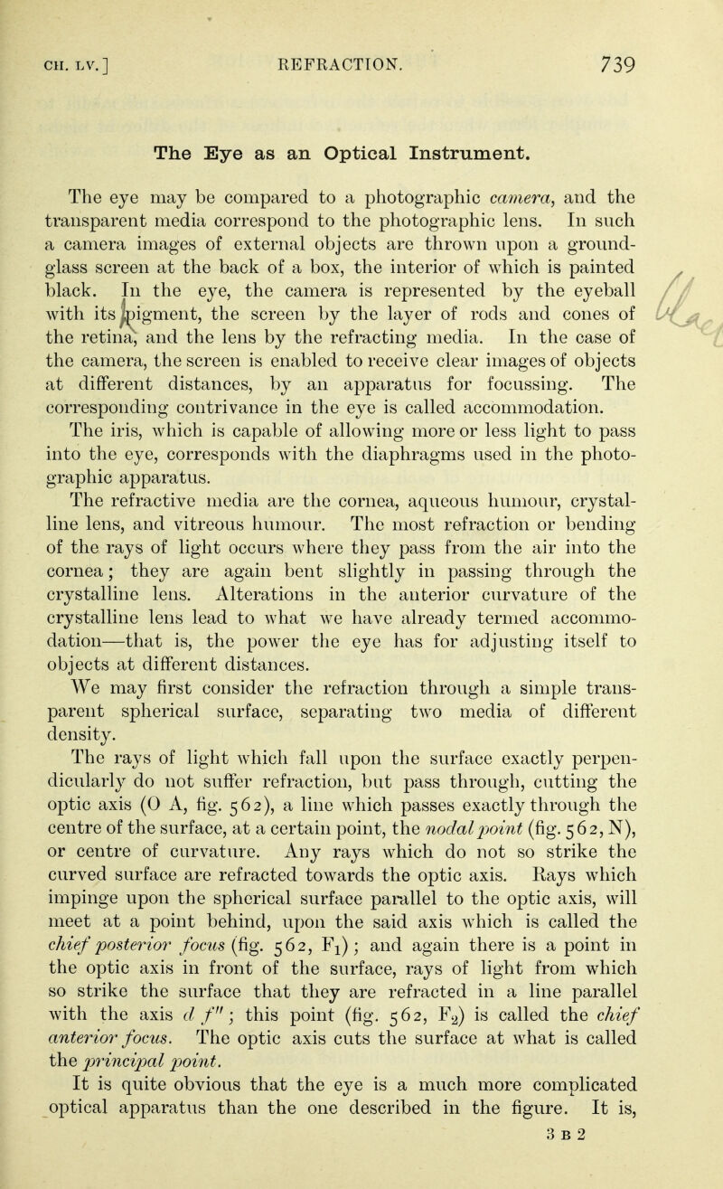 The Eye as an Optical Instrument. The eye may be compared to a photographic camera, and the transparent media correspond to the photographic lens. In such a camera images of external objects are thrown upon a ground- glass screen at the back of a box, the interior of which is painted black. In the eye, the camera is represented by the eyeball with its^jigment, the screen by the layer of rods and cones of the retina, and the lens by the refracting media. In the case of the camera, the screen is enabled to receive clear images of objects at different distances, by an apparatus for focussing. The corresponding contrivance in the eye is called accommodation. The iris, which is capable of allowing more or less light to pass into the eye, corresponds with the diaphragms used in the photo- graphic apparatus. The refractive media are the cornea, aqueous humour, crystal- line lens, and vitreous humour. The most refraction or bending of the rays of light occurs where they pass from the air into the cornea; they are again bent slightly in passing through the crystalline lens. Alterations in the anterior curvature of the crystalline lens lead to what we have already termed accommo- dation—that is, the power the eye has for adjusting itself to objects at different distances. We may first consider the refraction through a simple trans- parent spherical surface, separating two media of different density. The rays of light which fall upon the surface exactly perpen- dicularly do not suffer refraction, but pass through, cutting the optic axis (0 A, fig. 562), a line which passes exactly through the centre of the surface, at a certain point, the nodal point (fig. 562, N), or centre of curvature. Any rays which do not so strike the curved surface are refracted towards the optic axis. Rays which impinge upon the spherical surface parallel to the optic axis, will meet at a point behind, upon the said axis which is called the chief posterior focus (fig. 562, Fi); and again there is a point in the optic axis in front of the surface, rays of light from which so strike the surface that they are refracted in a line parallel with the axis d f; this point (fig. 562, Fy) is called the chief anterior focus. The optic axis cuts the surface at what is called the principal point. It is quite obvious that the eye is a much more complicated optical apparatus than the one described in the figure. It is, 3 B 2