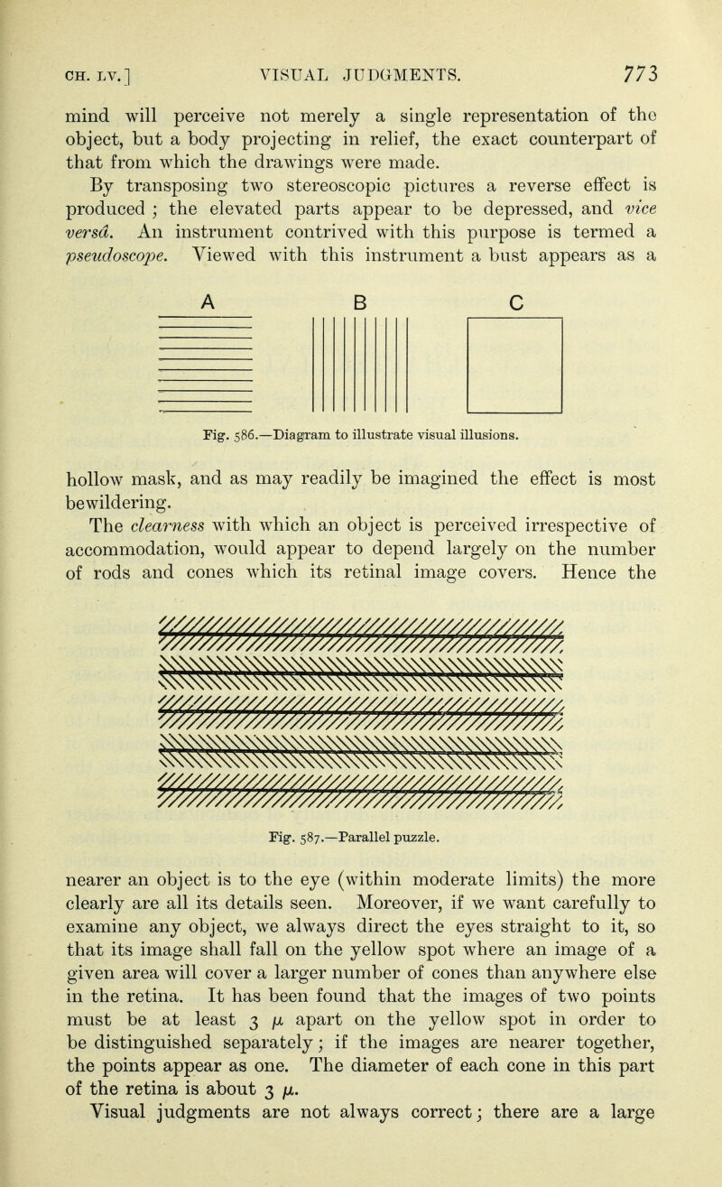 mind will perceive not merely a single representation of the object, but a body projecting in relief, the exact counterpart of that from which the drawings were made. By transposing two stereoscopic pictures a reverse effect is produced ; the elevated parts appear to be depressed, and vice versa. An instrument contrived with this purpose is termed a pseudoscope. Viewed with this instrument a bust appears as a ABC Fig. 586.—Diagram to illustrate visual illusions. hollow mask, and as may readily be imagined the effect is most bewildering. The clearness with which an object is perceived irrespective of accommodation, would appear to depend largely on the number of rods and cones which its retinal image covers. Hence the Fig. 587.—Parallel puzzle. nearer an object is to the eye (within moderate limits) the more clearly are all its details seen. Moreover, if we want carefully to examine any object, we always direct the eyes straight to it, so that its image shall fall on the yellow spot where an image of a given area will cover a larger number of cones than anywhere else in the retina. It has been found that the images of two points must be at least 3 fx apart on the yellow spot in order to be distinguished separately; if the images are nearer together, the points appear as one. The diameter of each cone in this part of the retina is about 3 /x. Visual judgments are not always correct; there are a large