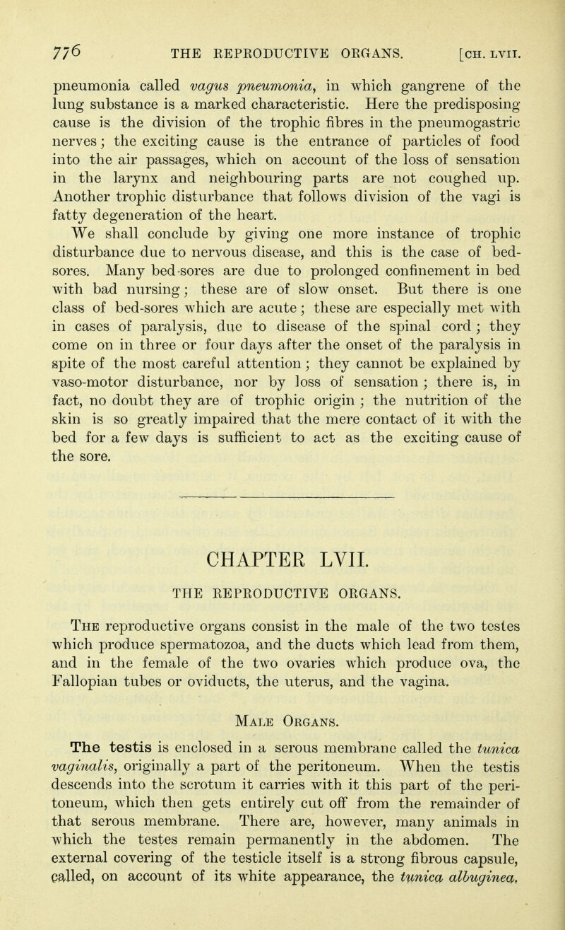 pneumonia called vagus pneumonia, in which gangrene of the lung substance is a marked characteristic. Here the predisposing cause is the division of the trophic fibres in the pneumogastric nerves; the exciting cause is the entrance of particles of food into the air passages, which on account of the loss of sensation in the larynx and neighbouring parts are not coughed up. Another trophic disturbance that follows division of the vagi is fatty degeneration of the heart. We shall conclude by giving one more instance of trophic disturbance due to nervous disease, and this is the case of bed- sores. Many bed-sores are due to prolonged confinement in bed with bad nursing; these are of slow onset. But there is one class of bed-sores which are acute; these are especially met with in cases of paralysis, due to disease of the spinal cord ; they come on in three or four days after the onset of the paralysis in spite of the most careful attention; they cannot be explained by vaso-motor disturbance, nor by loss of sensation; there is, in fact, no doubt they are of trophic origin ; the nutrition of the skin is so greatly impaired that the mere contact of it with the bed for a few days is sufficient to act as the exciting cause of the sore. CHAPTER LVII. THE REPRODUCTIVE ORGANS. The reproductive organs consist in the male of the two testes which produce spermatozoa, and the ducts which lead from them, and in the female of the two ovaries which produce ova, the Fallopian tubes or oviducts, the uterus, and the vagina. Male Organs. The testis is enclosed in a serous membrane called the tunica vaginalis, originally a part of the peritoneum. When the testis descends into the scrotum it carries with it this part of the peri- toneum, which then gets entirely cut ofi from the remainder of that serous membrane. There are, however, many animals in which the testes remain permanently in the abdomen. The external covering of the testicle itself is a strong fibrous capsule, called, on account of its white appearance, the tunica albuginea,