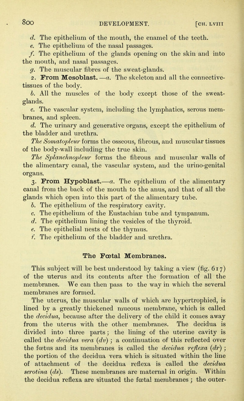 d. The epithelium of the mouth, the enamel of the teeth. e. The epithelium of the nasal passages. /. The epithelium of the glands opening on the skin and into the mouth, and nasal passages. g. The muscular fibres of the sweat-glands. 2. From Mesoblast.—a. The skeleton and all the connective- tissues of the body. h. All the muscles of the body except those of the sweat- glands. c. The vascular system, including the lymphatics, serous mem- branes, and spleen. d. The urinary and generative organs, except the epithelium of the bladder and urethra. The Somatopleur forms the osseous, fibrous, and muscular tissues of the body-wall including the true skin. The Splanchnopleu7' forms the fibrous and muscular walls of the alimentary canal, the vascular system, and the urino-genital organs. 3. Prom Hypoblast.—a. The epitheUum of the alimentary canal from the back of the mouth to the anus, and that of all the glands which open into this part of the alimentary tube. h. The epithelium of the respiratory cavity. c. The epithelium of the Eustachian tube and tympanum. d. The epithelium lining the vesicles of the thyroid. e. The epithelial nests of the thymus. f. The epithelium of the bladder and urethra. The Foetal Membranes. This subject will be best understood by taking a view (fig. 617) of the uterus and its contents after the formation of all the membranes. We can then pass to the way in which the several membranes are formed. The uterus, the muscular walls of which are hypertrophied, is lined by a greatly thickened mucous membrane, which is called the decidua^ because after the delivery of the child it comes away from the uterus with the other membranes. The decidua is divided into three parts; the lining of the uterine cavity is called the decidua vera {dv) ; a continuation of this reflected over the foetus and its membranes is called the decidua reflexa (dr) ; the portion of the decidua vera w^hich is situated wdthin the line of attachment of the decidua reflexa is called the decidua serotina (ds). These membranes are maternal in origin. Within the decidua reflexa are situated the foetal membranes ; the outer-