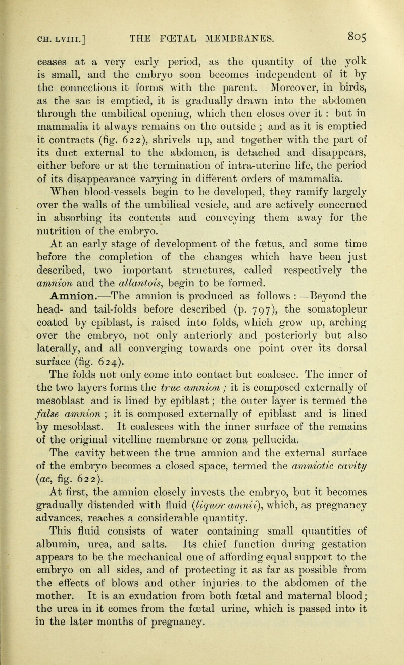 ceases at a very early period, as the quantity of the yolk is small, and the embryo soon becomes independent of it by the connections it forms with the parent. Moreover, in birds, as the sac is emptied, it is gradually drawn into the abdomen through the umbilical opening, which then closes over it : but in mammalia it always remains on the outside ; and as it is emptied it contracts (fig. 622), shrivels up, and together with the part of its duct external to the abdomen, is detached and disappears, either before or at the termination of intra-uterine life, the period of its disappearance varying in different orders of mammalia. When blood-vessels begin to be developed, they ramify largely over the walls of the umbilical vesicle, and are actively concerned in absorbing its contents and conveying them away for the nutrition of the embryo. At an early stage of development of the foetus, and some time before the completion of the changes which have been just described, two important structures, called respectively the amnion and the allantois, begin to be formed. Amnion.—The amnion is produced as follows :—Beyond the head- and tail-folds before described (p. 797), the somatopleur coated by epiblast, is raised into folds, which grow up, arching over the embryo, not only anteriorly and posteriorly but also laterally, and all converging towards one point over its dorsal surface (fig. 624). The folds not only come into contact but coalesce. The inner of the two layers forms the true amnion ; it is composed externally of mesoblast and is lined by epiblast; the outer layer is termed the false amnion ) it is composed externally of epiblast and is lined by mesoblast. It coalesces with the inner surface of the remains of the original vitelline membrane or zona pellucida. The cavity between the true amnion and the external surface of the embryo becomes a closed space, termed the amniotic cavity (ac, fig. 622). At first, the amnion closely invests the embryo, but it becomes gradually distended with fluid {liquor amnii), w^hich, as pregnancy advances, reaches a considerable quantity. This fluid consists of water containing small quantities of albumin, urea, and salts. Its chief function during gestation appears to be the mechanical one of affording equal support to the embryo on all sides, and of protecting it as far as possible from the effects of blows and other injuries to the abdomen of the mother. It is an exudation from both foetal and maternal blood; the urea in it comes from the foetal urine, which is passed into it in the later months of pregnancy.