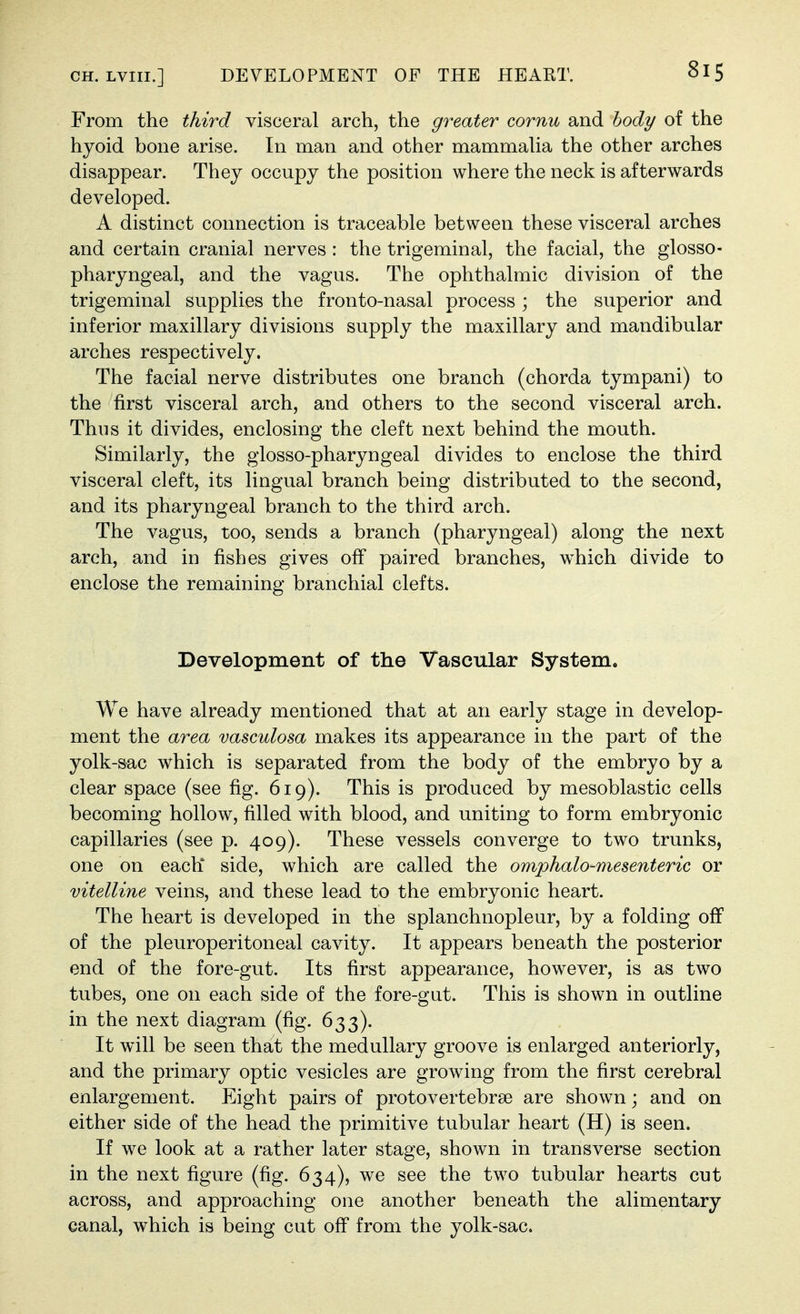 From the third visceral arch, the greater cornu and body of the hyoid bone arise. In man and other mammaUa the other arches disappear. They occupy the position where the neck is afterwards developed. A distinct connection is traceable between these visceral arches and certain cranial nerves : the trigeminal, the facial, the glosso- pharyngeal, and the vagus. The ophthalmic division of the trigeminal supplies the fronto-nasal process ; the superior and inferior maxillary divisions supply the maxillary and mandibular arches respectively. The facial nerve distributes one branch (chorda tympani) to the first visceral arch, and others to the second visceral arch. Thus it divides, enclosing the cleft next behind the mouth. Similarly, the giosso-pharyngeal divides to enclose the third visceral cleft, its lingual branch being distributed to the second, and its pharyngeal branch to the third arch. The vagus, too, sends a branch (pharyngeal) along the next arch, and in fishes gives ofi paired branches, w^hich divide to enclose the remaining branchial clefts. Development of the Vascular System. We have already mentioned that at an early stage in develop- ment the area vasculosa makes its appearance in the part of the yolk-sac which is separated from the body of the embryo by a clear space (see fig. 619). This is produced by mesoblastic cells becoming hollow, filled with blood, and uniting to form embryonic capillaries (see p. 409). These vessels converge to two trunks, one on each* side, which are called the omphalo-mesenteric or vitelline veins, and these lead to the embryonic heart. The heart is developed in the splanchnopleur, by a folding off of the pleuroperitoneal cavity. It appears beneath the posterior end of the fore-gut. Its first appearance, however, is as two tubes, one on each side of the fore-gut. This is shown in outline in the next diagram (fig. 633). It will be seen that the medullary groove is enlarged anteriorly, and the primary optic vesicles are growing from the first cerebral enlargement. Eight pairs of protovertebrse are shown; and on either side of the head the primitive tubular heart (H) is seen. If we look at a rather later stage, shown in transverse section in the next figure (fig. 634), we see the two tubular hearts cut across, and approaching one another beneath the alimentary canal, which is being cut off from the yolk-sac.