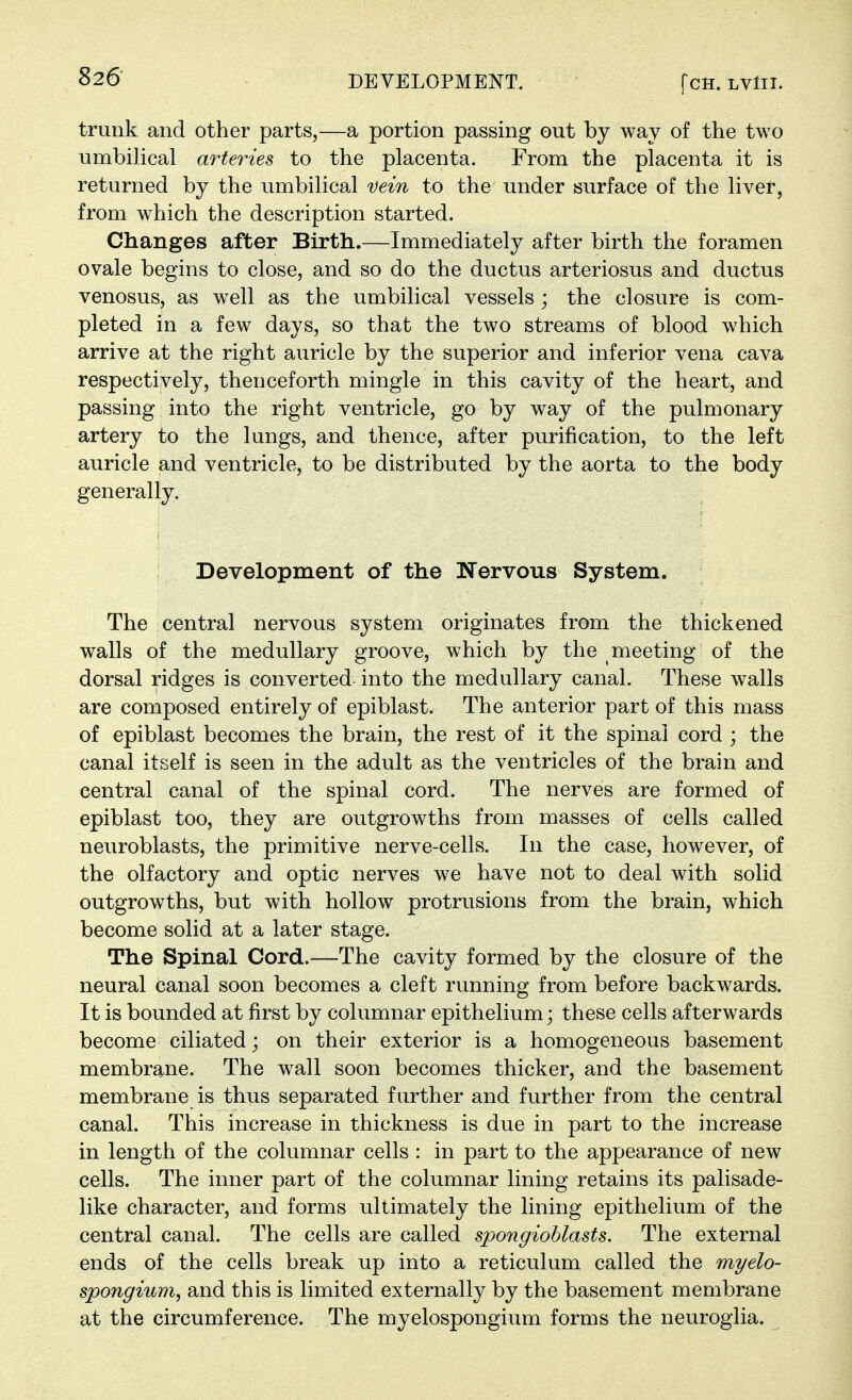 trunk and other parts,—a portion passing out by way of the two umbilical arteries to the placenta. From the placenta it is returned by the umbilical Dein to the under surface of the liver, from which the description started. Changes after Birth.—Immediately after birth the foramen ovale begins to close, and so do the ductus arteriosus and ductus venosus, as well as the umbilical vessels ; the closure is com- pleted in a few days, so that the two streams of blood which arrive at the right auricle by the superior and inferior vena cava respectively, thenceforth mingle in this cavity of the heart, and passing into the right ventricle, go by way of the pulmonary artery to the lungs, and thence, after purification, to the left auricle and ventricle, to be distributed by the aorta to the body generally. Development of the Wervous System. The central nervous system originates from the thickened walls of the medullary groove, which by the meeting of the dorsal ridges is converted into the medullary canal. These walls are composed entirely of epiblast. The anterior part of this mass of epiblast becomes the brain, the rest of it the spinal cord ; the canal itself is seen in the adult as the ventricles of the brain and central canal of the spinal cord. The nerves are formed of epiblast too, they are outgrowths from masses of cells called neuroblasts, the primitive nerve-cells. In the case, however, of the olfactory and optic nerves we have not to deal with solid outgrowths, but with hollow protrusions from the brain, which become solid at a later stage. The Spinal Cord.—The cavity formed by the closure of the neural canal soon becomes a cleft running from before backwards. It is bounded at first by columnar epithelium; these cells afterwards become ciliated; on their exterior is a homogeneous basement membrane. The wall soon becomes thicker, and the basement membrane is thus separated further and further from the central canal. This increase in thickness is due in part to the increase in length of the columnar cells : in part to the appearance of new cells. The inner part of the columnar lining retains its palisade- like character, and forms ultimately the lining epithelium of the central canal. The cells are called spongioblasts. The external ends of the cells break up into a reticulum called the myelo- spongium^ and this is limited externally by the basement membrane at the circumference. The myelospongium forms the neuroglia.