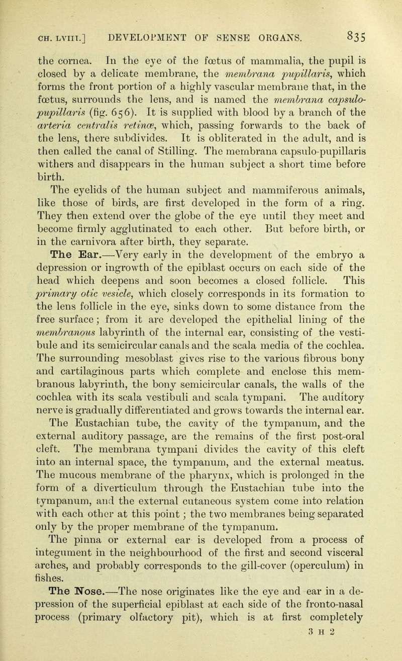 the cornea. In the eye of the foetus of mammalia, the pupil is closed by a delicate membrane, the memhrana pupillaris, which forms the front portion of a highly vascular membrane that, in the foetus, surrounds the lens, and is named the memhrana capsulo- pupillaris (fig. 656). It is supplied with blood by a branch of the arteria centralis retince, which, passing forwards to the back of the lens, there subdivides. It is obliterated in the adult, and is then called the canal of Stilling. The membrana capsulo-pupillaris withers and disappears in the human subject a short time before birth. The eyelids of the human subject and mammiferous animals, like those of birds, are first developed in the form of a ring. They then extend over the globe of the eye until they meet and become firmly agglutinated to each other. But before birth, or in the carnivora after birth, they separate. The Ear.—Very early in the development of the embryo a depression or ingrowth of the epiblast occurs on each side of the head which deepens and soon becomes a closed follicle. This primary otic vesicle, which closely corresponds in its formation to the lens follicle in the eye, sinks down to some distance from the free surface; from it are developed the epithelial lining of the membranous labyrinth of the internal ear, consisting of the vesti- bule and its semicircular canals and the scala media of the cochlea. The surrounding mesoblast gives rise to the various fibrous bony and cartilaginous parts which complete and enclose this mem- branous labyrinth, the bony semicircular canals, the walls of the cochlea with its scala vestibuli and scala tympani. The auditory nerve is gradually differentiated and grows towards the internal ear. The Eustachian tube, the cavity of the tympanum, and the external auditory passage, are the remains of the first post-oral cleft. The membrana tympani divides the cavity of this cleft into an internal space, the tympanum, and the external meatus. The mucous membrane of the pharynx, w^hich is prolonged in the form of a diverticulum through the Eustachian tube into the tympanum, and the external cutaneous system come into relation with each other at this point; the two membranes being separated only by the proper membrane of the tympanum. The pinna or external ear is developed from a process of integument in the neighbourhood of the first and second visceral arches, and probably corresponds to the gill-cover (operculum) in fishes. The Nose.—The nose originates like the eye and ear in a de- pression of the superficial epiblast at each side of the fronto-nasal process (primary olfactory pit), which is at first completely