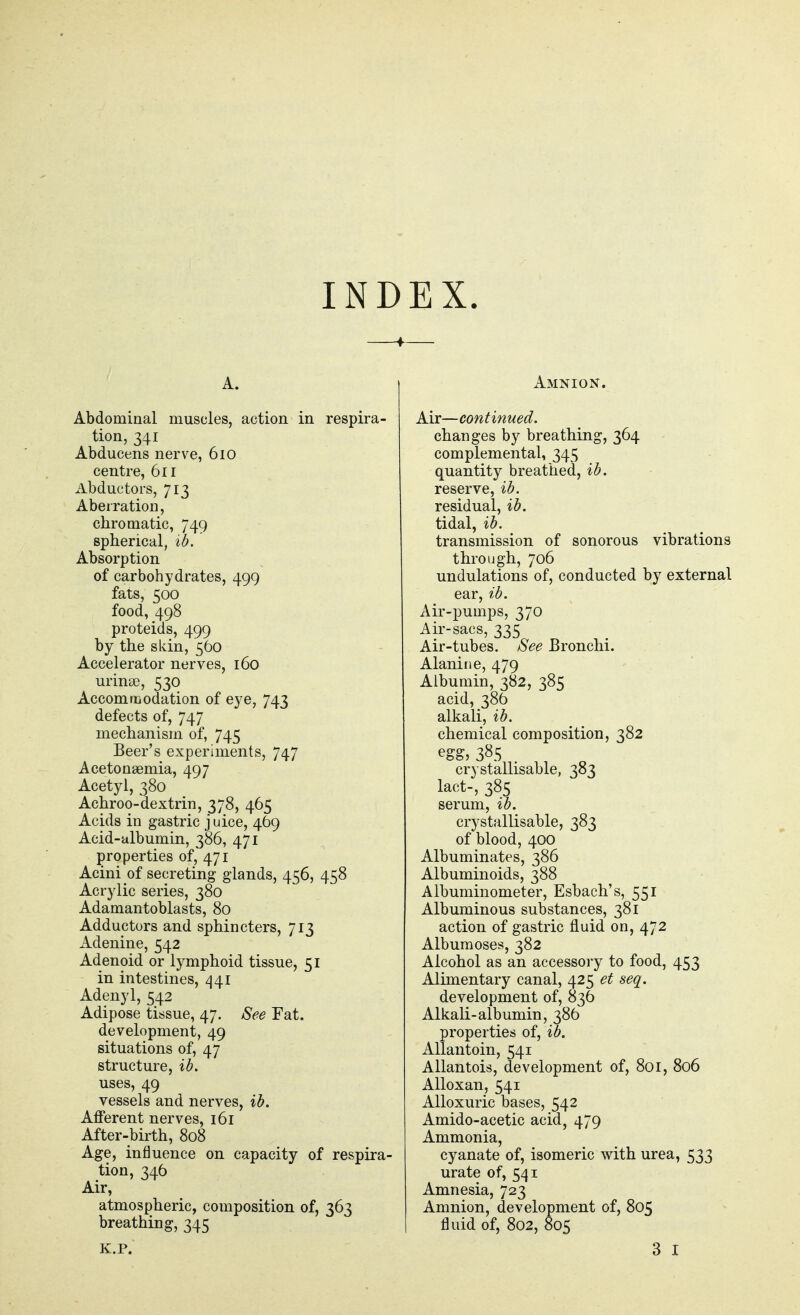 INDEX. A. Abdominal muscles, action in respira- tion, 341 Abducens nerve, 610 centre, 611 Abductors, 713 Abeiration, chromatic, 749 spherical, ib. ' Absorption of carbohydrates, 499 fats, 500 food, 498 proteids, 499 by the skin, 560 Accelerator nerves, 160 urinae, 530 Accomriiodation of eye, 743 defects of, 747 mechanism of, 745 Beer's experiments, 747 Acetonaemia, 497 Acetyl, 380 Achroo-dextrin, 378, 465 Acids in gastric j uice, 469 Acid-albumin, 386, 471 properties of, 471 Acini of secreting glands, 456, 458 Acrylic series, 380 Adamantoblasts, 80 Adductors and sphincters, 713 Adenine, 542 Adenoid or lymphoid tissue, 51 in intestines, 441 Adenyl, 542 Adipose tissue, 47. See Fat. development, 49 situations of, 47 structure, ib. uses, 49 vessels and nerves, ib. Afferent nerves, 161 After-birth, 808 Age, influence on capacity of respira- tion, 346 Air, atmospheric, composition of, 363 breathing, 345 Amnion. Air—continued. changes by breathing, 364 complemental, 345 quantity breathed, ib. reserve, ib. residual, ib. tidal, ib. transmission of sonorous vibrations through, 706 undulations of, conducted by external ear, ib. Air-pumps, 370 Air-sacs, 335 Air-tubes. See Bronchi. Alanine, 479 Albumin, 382, 385 acid, 386 alkali, ib. chemical composition, 382 egg, 385 crystallisable, 383 lact-, 385 serum, ib. crystallisable, 383 of blood, 400 Albuminates, 386 Albuminoids, 388 Albuminometer, Esbach's, 551 Albuminous substances, 381 action of gastric fluid on, 472 Albumoses, 382 Alcohol as an accessory to food, 453 Alimentary canal, 425 et seq. development of, 836 Alkali-albumin, 386 properties of, ib. Allantoin, 541 Allantois, development of, 801, 806 Alloxan, 541 Alloxuric bases, 542 Amido-acetic acid, 479 Ammonia, cyanate of, isomeric with urea, 533 urate of, 541 Amnesia, 723 Amnion, development of, 805 fluid of, 802, 805