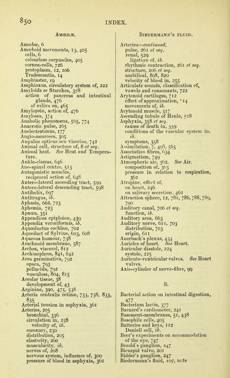 8so Amceb^. Amoebse, 6 Amoeboid movements, 13, 405 cells, 6 colourless corpuscles, 405 cornea-cells, 726 protoplasm, 12, 106 Tradescantia, 14 Amphiaster, 19 Amphioxus, circulatory system of, 222 Amyloids or Starches, 378 action of pancreas and intestinal glands, 476 of saliva on, 465 Amylopsin, action of, 476 Amyloses, 374 Anabolic phenomena, 565, 774 Anacrotic pulse, 265 Anelectrotonus, 177 Angio-neuroses, 305 Angulus opticus seu visorius, 742 Animal cell, structure of, 8 et seq. Aninial heat. See Heat and Tempera- ture. Ankle-clonus, 646 Ano-spinal centre, 513 Antagonistic muscles, reciprocal nction of, 648 Antero-lateral ascending tract, 599 Antero-lateral descending tract, 598 Antihelix, 697 Antitragus, ib. Aphasia, 662, 723 Aphemia, 723 Apnoea, 351 Appendices epiploicae, 439 Appendix vermiformis, ib. Aquaeductus cochleae, 702 Aqueduct of Sylvius, 603, 608 Aqueous humour, 738 Arachnoid membrane, 587 Arches, visceral, 812 Archinephros, 841, 842 Area germinativa, 792 opaca, 793 pellucida, 792 vasculosa, 804, 815 Areolar tissue, 38 development of, 43 Arginine, 390, 475, 538 Arteria centralis retinae, 733, 738, 833, 835. Arterial tension in asphyxia, 361 Arteries, 205 bronchial, 336 circulation in, 258 velocity of, ib, coronary, 230 distribution, 205 elasticity, 260 muscularity, ib. nerves of, 208 nervous system, influence of, 300 pressure of blood in asphyxia, 361 Biedermann's fluid. Arteries—continued. pulse, 261 ei seq. renal, 529 ligature of, ib. rhythmic contraction, 261 et seq. structure, 206 et seq. umbilical, 808, 820 velocity of blood in, 255 Articulate sounds, classification of, vowels and consonants, 722 Arytenoid cartilages, 712 effect of approximation, 14 movements of, ib. Arytenoid muscle, 317 Ascending tubule of Henle, 518 Asphyxia, 358 et seq. causes of death in, 359 conditions of the vascular system in, ib. symptoms, 358 A-^similation, 7, 498, 565 Association fibres, 634 Astigmatism, 749 Atmospheric air, 362. See Air. composition of, 363 pressure in relation to respiration, 362 Atropine, effect of, on heart, 246 on salivary secretion, 462 Attraction sphere, 12, 781, 786, 788, 789, 790 Auditory canal, 706 et seq. function, ib. Auditory area, 663 Auditory nerve, 611, 703 distribution, 703 origin, 611 Auerbach's plexus, 434 Auricles of heart. See Heart. Auricular diastole, 224 systole, 225 Auricu10-ventricular valves. See Heart valves. Axis-cylinder of nerve-fibre, 99 B. Bacterial action on intestinal digestion, ^477. ^ . Bacterium lactis, 377 Barnard's cardiometer, 241 Basement-membranes, 51, 438 Basophile cells, 405 Batteries and kej-s, 112 Daniell cell, ib. Beer's experiments on accommodation of the eye, 747 Bezold's ganglion, 247 Bicuspid valve, 201 Bidder's ganglion, 247 Biedermann's fluid, 107, note