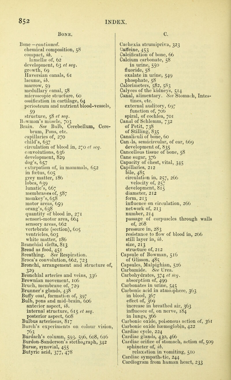 Bone. Bone — continued. chemical composition, 58 compact, lb. lamellae of, 62 development, 63 et seq. growth, 69 Haversian canals, 61 lacunas, ib. marrow, 59 medullary c anal, 58 microscopic structure, 60 ossification in cartilage, 64 periosteum and nutrient blood-vessels, structure, 58 et seq. Bowman's muscle, 703 Brain. See Bulb, Cerebellum, Cere- brum, Pons, etc. capillaries of, 270 child's, 637 circulation of blood in, 270 ct scq. convolutions, 636 development, 829 dog's, 657 extirpation of, in mammals, 652 in foetus, 605 grey matter, 186 lobes, 639 lunatic's, 667 membranes of, 587 monkey's, 658 motor areas, 659 orang's, 638 quantity of blood in, 271 sensori-motor area, 664 sensory areas, 662 vertebrate (section), 605 ventricles, 603 white matter, 186 Branchial clefts, 813 Bread as food, 451 Breathing. See Respiration. Broca's convolution, 662, 723 Bronchi, arrangement and structure of, 329 Bronchial arteries and veins, 336 Brownian movement, 106 Bruch, membrane of, 729 Brunner's glands, 438 Buffy coat, formatiun of, 397 Bulb, pons and mid-brain, 606 anterior aspect, ib. internal structure, 61'^ et seq. posterior aspect, 608 Bulbus arteriosus, 817 Burcli's experiments on colour vision, 763 Burdach's column, 593, 596, 608, 616 Burdon-Sanderson's stetho^raph, 342 Bursas, synovial, 455 Butyric acid, 377, 478 C. Cachexia struniipriva, 323 (Jatfeine, 453 Calcification of bone, 66 Calcium carbonate, 58 in urine, 550 fluoride, 58 oxalate in urine, 549 phosphate, 58 Calorimeters, 582, 583 Calyces of the kidneys, 514 Canal, alimentary. See Stomach, Intes- tines, etc. external auditory, 697 function of, 706 spiral, of cochlea, 701 Canal of Schlemm, 732 of Petit, 738 of Stilling, 835 Canaliculi of bone, 60 Can lis, semicircular, of ear, 669 development of, 835 Cancellous tissue of bone, 58 Cane sugar, 376 Capacity of chest, vital, 345 Capillaries, 212 bile, 485 circulation in, 257, 266 velocity of, 257 development, 815 diameter, 212 form, 213 influence on circulation, 266 network of, 213 number, 214 passage of corpuscles through walls of, 268^ pressure in, 283 resistance to flow of blood in, 266 still layer in, ib. size, 213 structure of, 212 Capsule of Bowman, 516 of Glisson, 485 Capsules, Malpighian, 516 Carbamide. See Urea. Carbohydrates, 374 et seq. absorption of, 499 Carbonates in urine, 545 Carbonic acid in atmosphere, 363 in blood, 367 efleet of, 369 increase in breathed air, 363 influence of, on nerve, 184 in lungs, 366 Carbonic oxide, poisonous action of, 361 Carbonic oxide haemoglobin, 422 Cardiac cycle, 224 Cardiac glands, 430, 466 Cardiac orifice of stomach, action of, 509 sphincter of, ib. relaxation in vomiting, 510 Cardiac sympatht-tic, 244 Cardiogram from human heart, 233