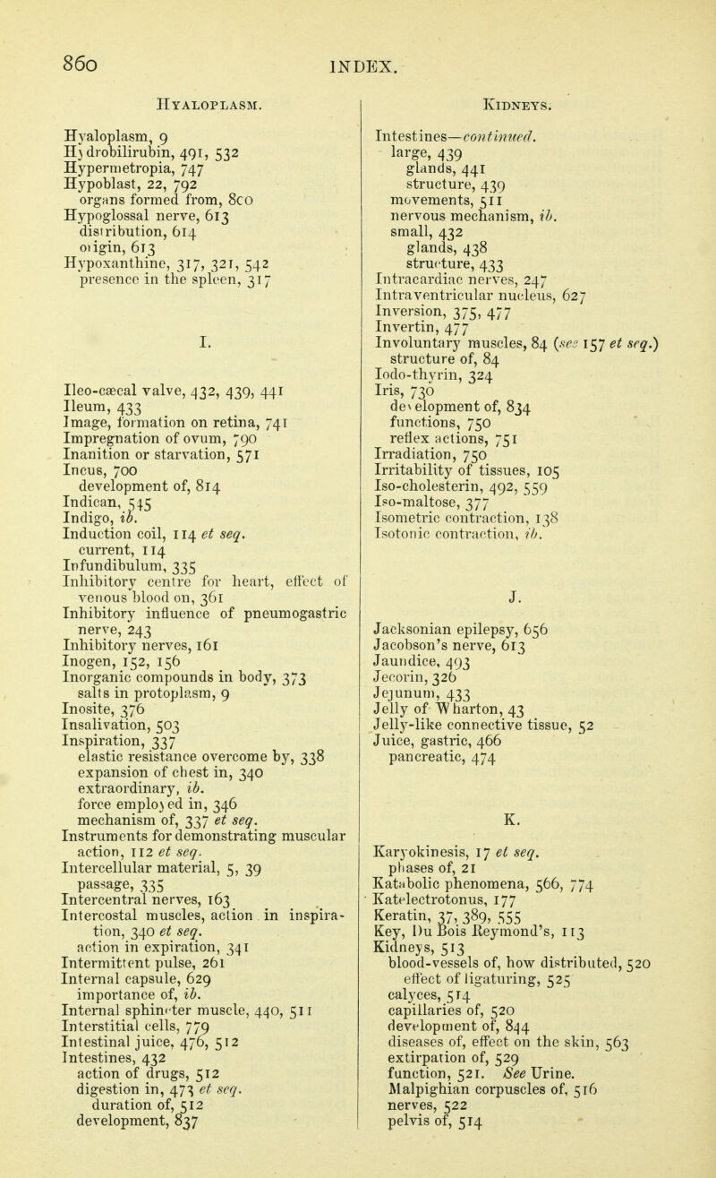 Hyaloplasm. Hyaloplasm, 9 H} drobilirubin, 491, 532 Hypernietropia, 747 Hypoblast, 22, 792 organs formed from, 8co Hypoglossal nerve, 613 distribution, 614 odgin, 613 Hypoxanthine, 317, 321, 542 presence in the spleen, 317 I. Ileo-csecal valve, 432, 439, 441 Ileum, 433 Image, formation on retina, 741 Impregnation of ovum, 790 Inanition or starvation, 571 Incus, 700 development of, 814 Indican, 545 Indigo, ib. Induction coil, 114 et seq. current, 114 Infundibulum, 335 Inhibitory centre for heart, effect of venous blood on, 361 Inhibitory influence of pneumogastric nerve, 243 Inhibitory nerves, 161 Inogen, 152, 156 Inorganic compounds in body, 373 salts in protoplasm, 9 Inosite, 376 Insalivation, 503 Inspiration, 337 elastic resistance overcome by, 338 expansion of chest in, 340 extraordinary, ib. force emplo} ed in, 346 mechanism of, 337 et seq. Instruments for demonstrating muscular action, 112 et seq. Intercellular material, 5, 39 passage, 335 Intercentral nerves, 163 Intercostal muscles, action in inspira- tion, 340 et seq. action in expiration, 341 Intermittent pulse, 261 Internal capsule, 629 importance of, ib. Internal sphincter muscle, 440, 511 Interstitial cells, 779 Intestinal juice, 476, 512 Intestines, 432 action of drugs, 512 digestion in, 47^ et seq. duration of, 512 development, 837 Kidneys. Intestines—co?itmzted. large, 439 glands, 441 structure, 439 movements, 511 nervous mechanism, ib. small, 432 glands, 438 structure, 433 Intracardiac nerves, 247 Intraventricular nucleus, 627 Inversion, 375, 477 Invertin, 477 Involuntary muscles, 84 {see i^l et structure of, 84 lodo-thyrin, 324 Iris, 736 de\ elopment of, 834 functions, 750 reflex actions, 751 Irradiation, 750 Irritability of tissues, 105 Iso-cholesterin, 492, 559 Iso-maltose, 377 Isometric contraction, 138 Isotonic contraction, ib. J. Jacksonian epilepsy, 656 Jacobson's nerve, 613 Jaundice, 493 Jecorin, 326 Jejunum, 433 Jelly of ^ barton, 43 Jelly-like connective tissue, 52 Juice, gastric, 466 pancreatic, 474 K. Karyokinesis, \j et seq. phases of, 21 Katnbolic phenomena, 566, 774 Katelectrotonus, 177 Keratin, 37, 389, 555 Key, DuBois Eeymond's, 113 Kidneys, 513 blood-vessels of, how distributed, 5 effect of ligaturing, 525 calyces, 514 capillaries of, 520 development of, 844 diseases of, effect on the skin, 563 extirpation of, 529 function, 521. aS^^ Urine. Malpighian corpuscles of, 516 nerves, 522 pelvis of, 514
