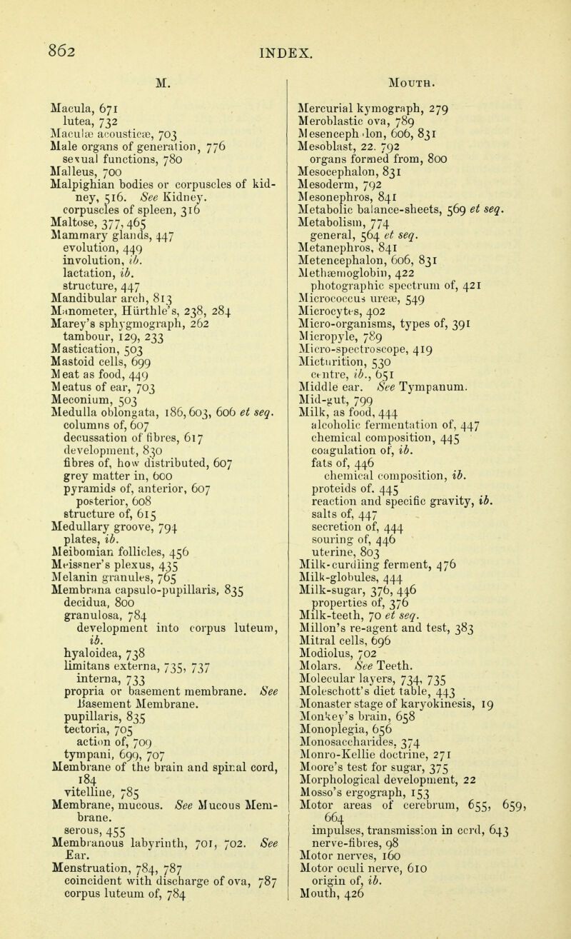 M. Macula, 671 lutea, 732 Macula? acousticse, 703 Male organs of generation, 776 sexual functions, 780 Malleus, 700 Malpighian bodies or corpuscles of kid- ney, 516. See Kidney. corpuscles of spleen, 316 Maltose, 377, 465 Mammary glands, 447 evolution, 449 involution, lb. lactation, ib. structure, 447 Mandibular arch, 813 Manometer, Hiirthlei's, 238, 284 Marey's spliygmograph, 262 tambour, 129, 233 Mastication, 503 Mastoid cells, 699 IMeat as food, 449 Meatus of ear, 703 Meconium, 503 Medulla oblongata, 186, 603, 606 et seq. columns of, 607 decussation of fibres, 617 development, 830 fibres of, how distributed, 607 grey matter in, Ooo pyramids of, anterior, 607 posterior, 608 structure of, 615 Medullary groove, 794 plates, ib. Meibomian follicles, 456 Mt^issner's plexus, 435 Melanin granules, 765 Membrana capsulo-pupillaris, 835 decidua, 800 granulosa, 784 development into corpus luteum, ib. hyaloidea, 738 limitans externa, 735, 737 interna, 733 propria or basement membrane. See Uasement Membrane, pupillaris, 835 tectoria, 705 action of, 709 tympani, 699, 707 Membrane of the brain and spinal cord, 184 vitelliue, 785 Membrane, mucous. See Mucous Mem- brane. serous, 455 Membranous labyrinth, 701, 702. See Ear. Menstruation, 784, 787 coincident with discharge of ova, 787 corpus luteum of, 784 Mouth. JiEercurial kymograph, 279 Meroblastic ova, 789 Mesencephalon, 606, 831 Mesoblast, 22. 792 organs formed from, 800 Mesocephalon, 831 Mesoderm, 792 Mesonephros, 841 Metabolic balance-sheets, 569 et seq. Metabolism, 774 general, 564 et seq. Metanephros, 841 Metencephalon, 606, 831 Methsemoglobin, 422 photographic spectrum of, 421 Micrococcus urea3, 549 Microcytes, 402 Micro-organisms, types of, 391 Micropyle, 789 Micro-spectroscope, 419 Micturition, 530 Centre, ib., 651 Middle ear. See Tympanum. Mid-gut, 799 Milk, as food, 444 alcoholic fermentation of, 447 chemical composition, 445 coagulation of, ib. fats of, 446 chemical composition, ib. proteids of. 445 reaction and specific gravity, ib. salts of, 447 secretion of, 444 souring of, 446 uterine, 803 Milk-curdling ferment, 476 Milk-globules, 444 Milk-sugar, 376, 446 properties of, 376 Milk-teeth, 70 et seq. Millon's re-agent and test, 383 Mitral cells, 696 Modiolus, 702 Molars. See Teeth. Molecular layers, 734, 735 Moleschott's diet table, 443 Monaster stage of karyokinesis, 19 Monkey's brain, 658 Monoplegia, 656 Monosaccharides, 374 Monro-Kellie doctrine, 271 Moore's test for sugar, 375 Morphological development, 22 Mosso's ergograph, 153 Motor areas of cerebrum, 655, 659, 664 impulses, transmission in ccrd, 643 nerve-fibies, 98 Motor nerves, 160 Motor oculi nerve, 610 origin of, ib. Mouth, 426