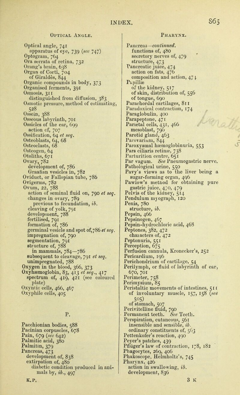 Optical Angle. Optical angle, 741 apparatus of eye, 739 {see 747) Optogram, 764 Ora serrata of retina, 732 Orang's brain, 638 Organ of Corti, 704 of Giraldes, 844 Organic compounds in body, 373 Organised ferments, 391 Osmosis, 311 distinguished from diffusion, 383 Osmotic pressure, method of estimating, 528 Ossein, 388 Osseous labyrinth, 701 Ossicles of the ear, 699 action of, 707 Ossification, 64 et seq. Osteoblasts, 64, 68 Osteoclasts, 68 Osteogen, 64 Otoliths, 671 Ovary, 782 development of, 786 Graafian vesicles in, 782 Oviduct, or Fallopian tube, 786 Ovigerms, 782 Ovum, 22, 788 action of seminal fluid on, 790 et seq. changes in ovary, 789 previous to fecundation, ib. cleaving of yolk, 791 development, 788 fertilised, 791 formation of, 786 germinal vesicle and spot of,786 et seq. impregnation of, 790 segmentation, 791 structure of, 788 in mammals, 784—786 subsequent to cleavage, 791 et seq, unimpregnated, 788 Oxygen in the blood, 366, 373 Oxyhaemoglobin, 83, 413 et seq., 417 spectrum of, 419, 421 (see coloured plate) Oxyntic cells, 466, 467 Oxyphile cells, 405 P. Pacchionian bodies, 588 Pacinian corpuscles, 678 Pain, 679 {see 642) Palmitic acid, 380 Palmitin, 379 Pancreas, 473 development of, 838 extirpation of, 480 diabetic condition produced in ani- mals by, ib., 497 K.P, Pharynx. Pancreas—con tinued. functions of, 480 secretory nerves of, 479 structure, 473 Pancreatic juice, 474 action on fats, 476 composition and action, 474 Papillse of the kidney, 517 of skin, distribution of, 556 of tongue, 690 Parachordal cartilages, 811 Paradoxical contraction, 174 Paraglobulin, 400 Parapeptone, 471 Parietal cells, 431, 466 w^' mesoblast, 796 Parotid gland, 463 Parovarium, 844 Paroxysmal hsemoglobinuria, 553 Pars ciliaris retinae, 738 Parturition centre, 651 Par vagum. See Pneumogastric nerve. Pathological urine, 550 Pavy's views as to the liver being a sugar-forming organ, 496 Pawlow's mettiod for obtaining pure gastric juice, 4;o, 479 Pelvis of the kidnej^, 514 Pendulum myograph, 120 Penis, 780 structure, ib. Pepsin, 466 Pepsinogen, 467 Pepsin-hydrochloric acid, 468 Peptones, 382, 472 chaiacters of, 472 Peptonuria, 551 Perception, 675 Perfusion cannula, Kronecker's, 252 Pericardium, 196 Perichondrium of cartilage, 54 Perilymph, or fluid of labyrinth of ear, 670, 701 Perimeter, 758 Perimysium, 85 Peristaltic movements of intestines, 51 [ of involuntary muscle, 157, 158 {see 505) of stomach, 507 Perivitelline fluid, 790 Permanent teeth. See Teeth. Perspiration, cutaneous, 561 insensible and sensible, ib. ordinary constituents of, 563 Pettenkofer's reaction, 490 Peyer's patches, 439 Pfliiger's law of contraction, 178, 182 Phagocytes, 269, 406 Phakoscope, Helmholtz's, 745 Pharynx, 426 action in swallowing, ib. development, 836 3 K