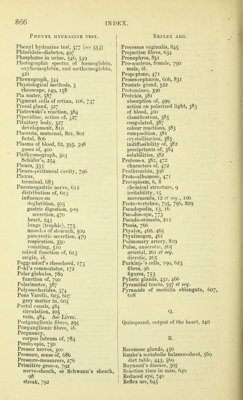 Phenyl iiydiiazine test. Phenyl hydrazine test, 377 {see 553) Phloridziii-diabetes, 497 Phosphates in urine, 546, 549 Photographic spectra of h'denioglobin, oxyhnemoglobin, and nietha-moglobin, 421 Phrenograph, 344 Physiological methods, 3 rheoscope, 149, 158 Pia mater, 587 Pigment cells of retina, 106, 737 PiDcal gland, 327 Piotrowski's reaction, 384 Piperidine, action of, ^27 Pituitary body, 327 development, 810 Placenta, maternal, 801, 802 foetal, 806 Plasma of blood, 82, 393, 398 gases of, 400 Plethysmograph, 303 Schiifer's, 254 Pleura, 333 Pleuro-peritoneal cavity, 796 Plexus, terminal, 683 Pneumogastric nerve, 612 distribution of, 613 influence on deglutition, 503 gastric digestion, 509 secretion, 470 heart, 243 lungs (trophic), 775 musch s of stomach, 509 pancreatic secretion, 479 respiration, 350 vomiting, 510 mixed function of, 613 origin, ib. Poggendorf's rheocliord, 173 Pohl's commutator, 172 Polar globules, 789 function of, 790 Polarimeter, 387 Polysaccharides, 374 Pons Varolii, 603, 607 grey matter in, 605 Portal canals, 484 circulation, 205 vein, 484. See Liver. Postganglionic fibres, 295 PrfBganglionic fibres, ib. Pregnancy, corpus luteum of, 784 Presbyopia, 750 Pressor nerves, 300 Pressure, sense of, 686 Pressure-measurers, 276 Primitive groove, 792 nerve-sheath, or Schwann's sheath, 98 streak, 792 Eeflex akc. Processus vaginalis, 845 Projection fibres, 634 Pronephros, 841 Pro-nucleus, female, 790 male, ib. Propt'ptone, 471 Prosencephalon, 606, 831 Prostate gland, 522 Protamines, 390 Proteids, 381 absorption of, 499 action on polarized light, 383 of blood, 400 classification, 385 coagulated, 387 colour reactions, 383 com](Osition, 381 crystallisation, 383 indift'usibility of, 382 precipitants of, 384 solubilities, 382 Proteoses, 382, 472 characters of, 472 Prothrombin, 398 Proto-albumose, 471 Protoplasm, 6, 8 chemical structure, 9 irritability, 15 movements, \2 et seq., 106 Proto-vertebrse, 795, 796, 809 Pseudopodia, 13, 16 Pseudoscope, 773 Pseudo-stomata, 212 Ptosis, 766 Ptyalm, 460, 465 Ptyalinogen, 461 Pulmonary artery, 819 Pulse, anacrotic, 265 arterial, 261 et seq. dicrotic, 265 Purkinje's cells, 190, 623 fibres, 96 figures, 753 Pyloric glands, 431, 466 Pyramidal tracts, 597 et seq. Pyramids of medulla oblongata, 607, 608 Quinquand, output of the heart, 240 R. Racemose glands, 456 Ranke's metabolic balance-sheet, 569 diet table, 443, 569 Raynaud's disease, 305 I Reaction time in man, 649 I Reduced eye, 740 I Reflex arc, 645