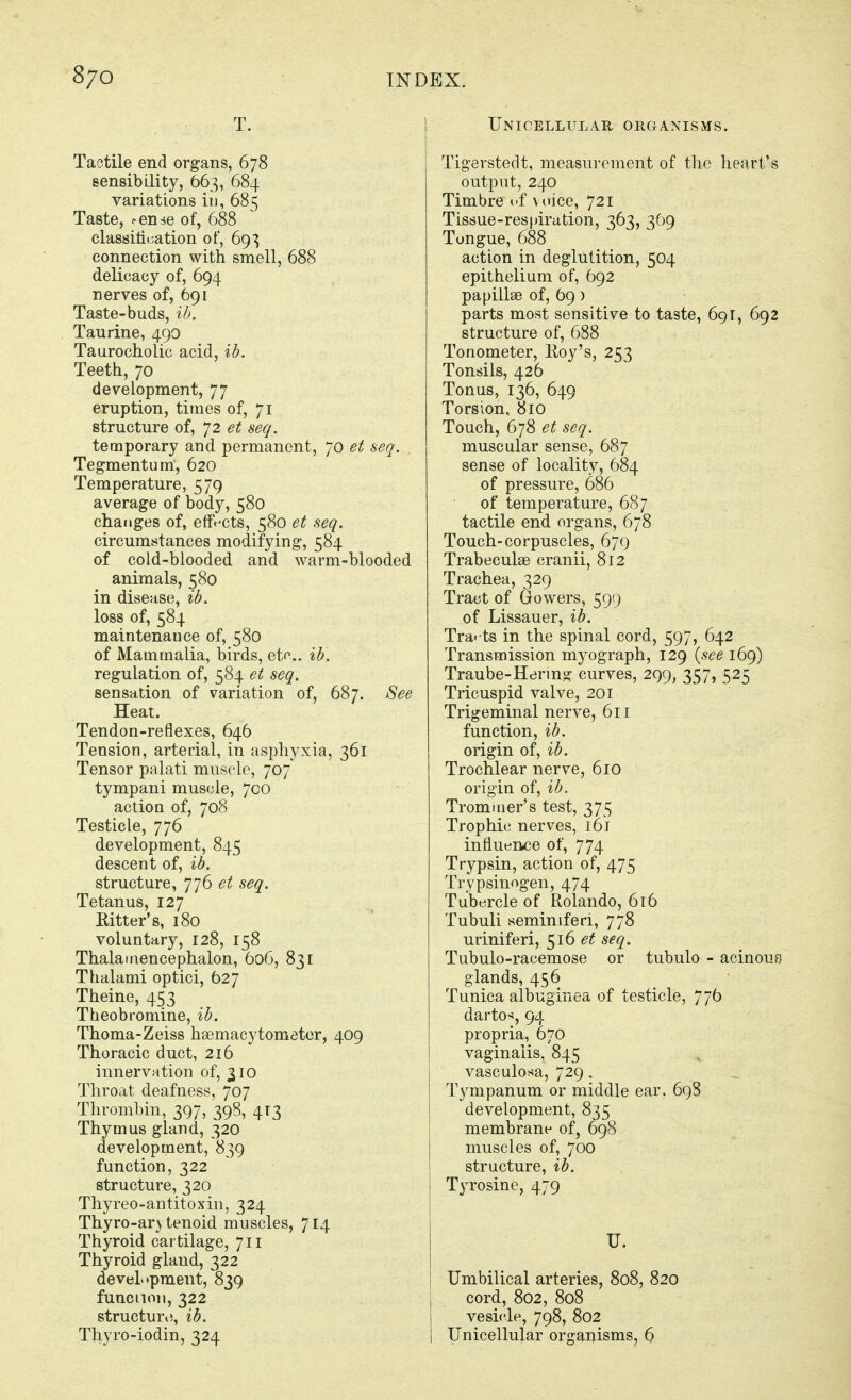 T. Tactile end organs, 678 sensibility, 663, 684 variations in, 685 Taste, ^en^e of, 688 cla88iti»;ation of, 69^ connection with smell, 688 delicacy of, 694 nerves of, 691 Taste-buds, %h. Taurine, 490 Taurocholic acid, %h. Teeth, 70 development, 77 eruption, times of, 71 structure of, ]2 et seq. temporary and permanent, 70 et seq. Tegmentum, 620 Temperature, 579 average of body, 580 chatiges of, effects, 580 et seq. circumstances modifying, 584 of cold-blooded and warm-blooded animals, 580 in disease, ib. loss of, 584 maintenance of, 580 of Mammalia, birds, etc. ib. regulation of, 584 et seq. sensation of variation of, 687. See Heat. Tendon-reflexes, 646 Tension, arterial, in asphyxia, 361 Tensor palati muscle, 707 tympani muscle, 700 action of, 708 Testicle, 776 development, 845 descent of, ib. structure, JjG et seq. Tetanus, 127 Ritter's, 180 voluntary, 128, 158 Thalarnencephalon, 606, 831 Thalami optici, 627 Theine, 453 Theobromine, ib. Thoma-Zeiss haemacytometor, 409 Thoracic duct, 216 innervation of, 310 Throat deafness, 707 Thrombin, 397, 398, 4T3 Thymus gland, 320 development, 839 function, 322 structure, 320 Thyreo-antitoxin, 324 Thyro-ar} tenoid muscles, 714 Thyroid cartilage, 711 Thyroid gland, 322 development, 839 funcnoii, 322 structuri^, ib. Thyro-iodin, 324 Unicellular organisms. Tigerstedt, measurement of the heart's output, 240 Timbre of voice, 721 Tissue-respirution, 363, 369 Tongue, 688 action in deglutition, 504 epithelium of, 692 papillae of, 69) parts most sensitive to taste, 691, 692 structure of, 688 Tonometer, Hoy's, 253 Tonsils, 426 Tonus, 136, 649 Torsion, 810 Touch, 678 et seq. muscular sense, 687 sense of locality, 684 of pressure, 686 of temperature, 687 tactile end organs, 678 Touch-corpuscles, 679 Trabeculae cranii, 812 Trachea, 329 Tract of Gowers, 599 of Lissauer, ib. Tra- ts in the spinal cord, 597, 642 Transmission myograph, 129 {see 169) Traube-Hennjj: curves, 299, 357, 525 Tricuspid valve, 201 Trigeminal nerve, 611 function, ib. origin of, ib. Trochlear nerve, 610 origin of, ib. Tromiiier's test, 375 Trophic nerves, i6t influence of, 774 Trypsin, action of, 475 Trypsinogen, 474 Tubercle of Rolando, 616 Tubuli seminiferi, 778 uriniferi, ^16 et seq. Tubulo-racemose or tubulo - acinouf) glands, 456 Tunica albuginea of testicle, 776 darto^, 94 propria, 670 vaginalis, 845 vasculosa, 729, Tympanum or middle ear. 698 development, 835 membrane of, 698 muscles of, 700 structure, ib. Tyrosine, 479 U. Umbilical arteries, 808, 820 cord, 802, 808 vesicle, 798, 802 Unicellular organisms, 6
