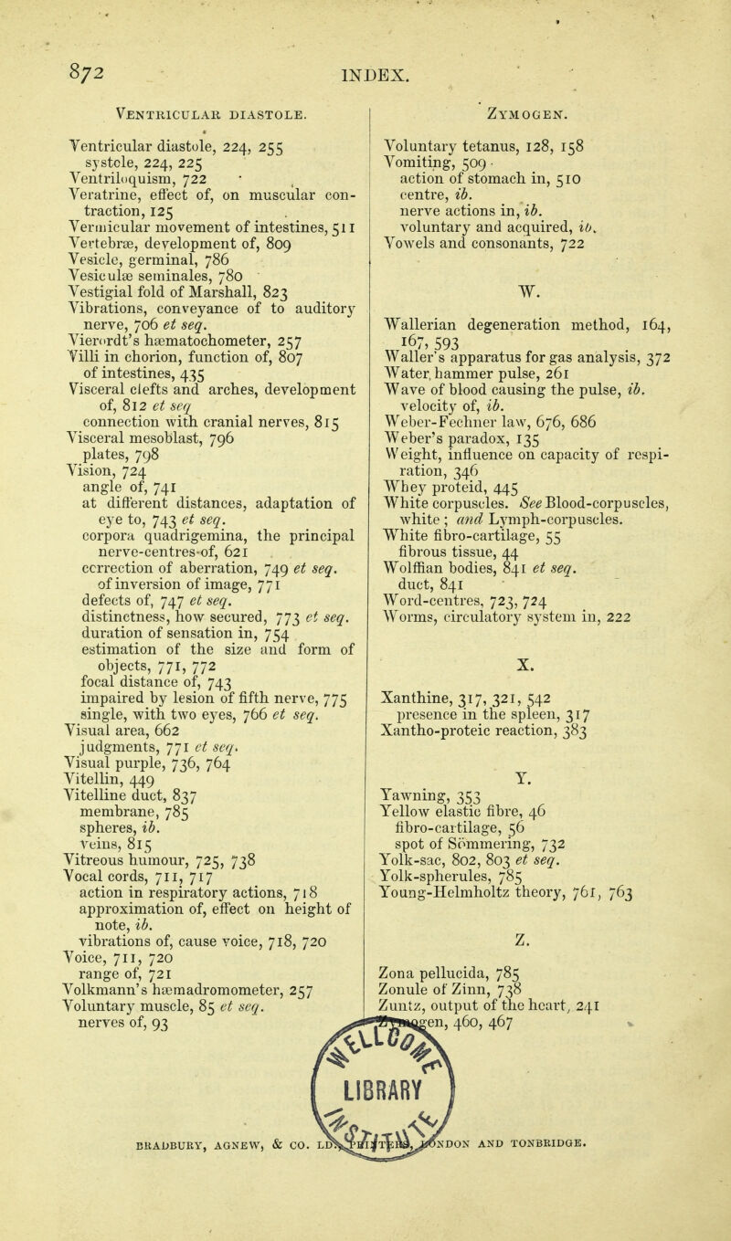 Ventricular diastole. Ventricular diastole, 224, 255 systole, 224, 225 Ventriloquism, 722 Veratrine, eflfect of, on muscular con- traction, 125 Vermicular movement of intestines, 511 Vertebrae, development of, 809 Vesicle, germinal, 786 Vesiculse seminales, 780 Vestigial fold of Marshall, 823 Vibrations, conveyance of to auditory nerve, 706 et seq. Vierordt's hsematochometer, 257 Villi in chorion, function of, 807 of intestines, 435 Visceral clefts and arches, development of, 812 et seq connection with cranial nerves, 815 Visceral mesoblast, 796 plates, 798 Vision, 724 angle of, 741 at different distances, adaptation of eye to, 743 et seq. corpora quadrigemina, the principal nerve-centres-of, 621 correction of aberration, 749 et seq. of inversion of image, 771 defects of, 747 et seq. distinctness, how secured, 773 et seq. duration of sensation in, 754 estimation of the size and form of objects, 771, 772 focal distance of, 743 impaired by lesion of fifth nerve, 775 single, with two eyes, 766 et seq. Visual area, 662 judgments, 771 ct seq> Visual purple, 736, 764 Vitellin, 449 Vitelline duct, 837 membrane, 785 spheres, ib. Teius, 815 Vitreous humour, 725, 738 Vocal cords, 711, 717 action in respiratory actions, 7 j 8 approximation of, effect on height of note, ib. vibrations of, cause voice, 718, 720 Voice, 711, 720 range of, 721 Volkmann's hseraadromometer, 257 Voluntary muscle, 85 et seq. nerves of, 93 BRADBURY, AGNEW, & CO. Zymogen. Voluntary tetanus, 128, 158 Vomiting, 509 ■ action of stomach in, 510 centre, ib. nerve actions in, ib. voluntary and acquired, ib. Vowels and consonants, 722 Wallerian degeneration method, 164, 167, 593 Waller's apparatus for gas analysis, 372 AVater. hammer pulse, 261 Wave of blood causing the pulse, ib. velocity of, ib. Weber-Fechner law, 676, 686 Weber's paradox, 135 Weight, influence on capacity of respi- ration, 346 Whey proteid, 445 White corpuscles. -iS^^ Blood-corpuscles, white; and Lymph-corpuscles. W^hite fibro-cartilage, 55 fibrous tissue, 44 Wolffian bodies, 841 et seq. duct, 841 Word-centres, 723, 724 Worms, circulatory system in, 222 X. Xanthine, 317, 321,542 presence in the spleen, 317 Xantho-proteic reaction, 383 Y. Yawning, 353 Yellow elastic fibre, 46 fibro-cartilage, 56 spot of Sommering, 732 Yolk-sac, 802, 803 et seq. Yolk-spherules, 785 Young-Helmholtz theory, 761, 763 Zona pellucida, 785 Zonule of Zinn, 738 Zuntz, output of the heart, 241 , 460, 467 NDON AND TONBRIDGE.
