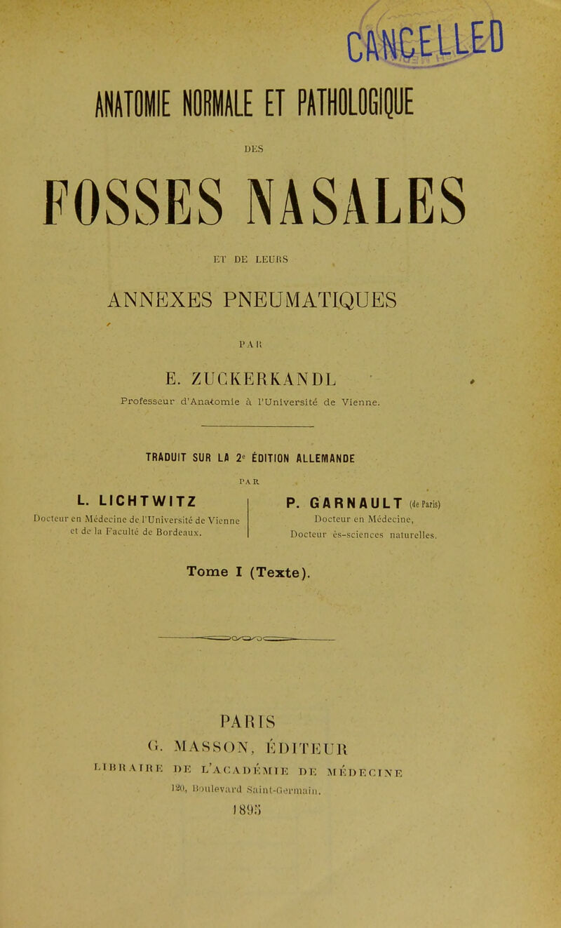 ET DE LEE fi S ANNEXES PNEUMATIQUES PA It E. Z UCKER KAN DL Professeur d'Anatomie à l'Université de Vienne. TRADUIT SUR LA 2 ÉDITION ALLEMANDE PAR L. LICHTWITZ Docteur en Médecine de l’Université de Vienne et de la Faculté de Bordeaux. P. G A R N A U L T («ie Paris) Docteur en Médecine, Docteur ès-sciences naturelles. Tome I (Texte). PARIS G. MASSON, ÉDITEUR EIRRATRE DE L'ACADEMIE DE MEDECINE ISO, Boulevard Saint-Germain. I 89!)
