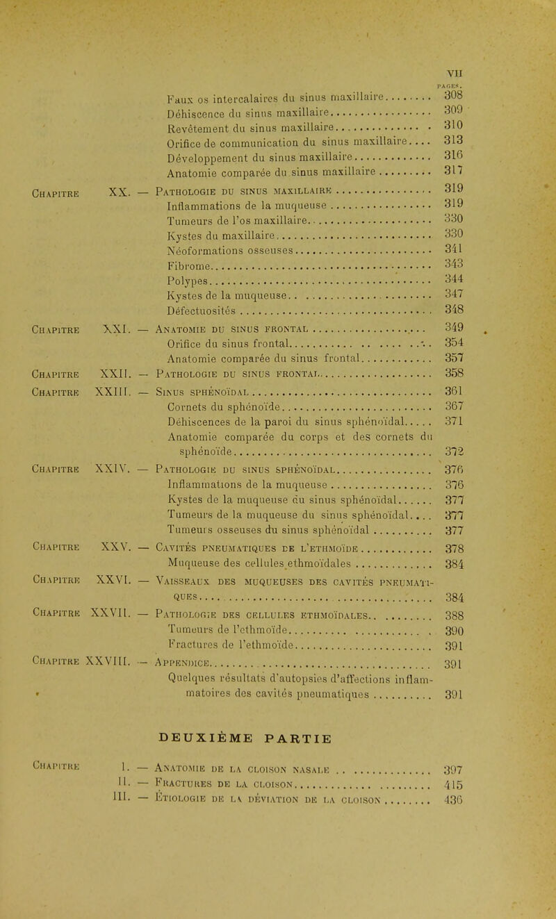 PAGES. Faux os intercalaires du sinus maxillaire 30b Déhiscence du sinus maxillaire 30J Revêtement du sinus maxillaire 310 Orifice de communication du sinus maxillaire. ... 313 Développement du sinus maxillaire 310 Anatomie comparée du sinus maxillaire 317 Chapitre XX. — Pathologie du sinus maxillaire 319 Inflammations de la muqueuse 319 Tumeurs de l’os maxillaire. 330 Kystes du maxillaire 330 Néoformations osseuses 341 3/ *7 Polypes 344 Kystes de la muqueuse 347 Défectuosités 348 Chapitre XXI. — Anatomie du sinus frontal .... 349 Orifice du sinus frontal '.. 354 Anatomie comparée du sinus frontal 357 Chapitre XXII. — Pathologie du sinus frontai 358 Chapitre XXIIF — Sinus sphénoïdal 361 Cornets du sphénoïde 367 Déhiscences de la paroi du sinus sphénoïdal 371 Anatomie comparée du corps et des cornets du sphénoïde 372 > Chapitre XXIV. — Pathologie du sinus sphénoïdal 376 Inflammations de la muqueuse 376 Kystes de la muqueuse du sinus sphénoïdal 377 Tumeurs de la muqueuse du sinus sphénoïdal.... 377 Tumeurs osseuses du sinus sphénoïdal 377 Chapitre XXV. — Cavités pneumatiques de l’ethmoïde 378 Muqueuse des cellules ethmoïdales 384 Chapitre XXVI. — Vaisseaux des muqueuses des cavités pneumati- ques 384 Chapitre XXVIl. — Pathologie des cellules ethmoïdales 388 Tumeurs de l’ethmoïde 390 Fractures de l’ethmoïde 391 Chapitre XXVIII. — Appendice 391 Quelques résultats d’autopsies d’affections inflam- • matoires des cavités pneumatiques 391 DEUXIÈME PARTIE 1- — Anatomie de la cloison nasale 397 II. — Fractures de la cloison 415 111. — Etiologie de la déviation de la cloison 436
