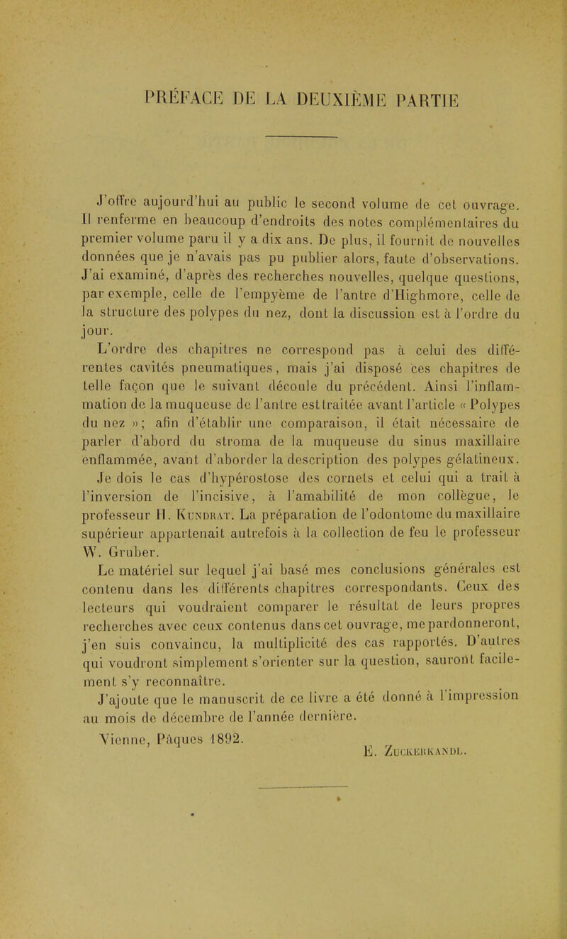 J offre aujourd’hui au public le second volume de cet ouvrage. Il renferme en beaucoup d’endroits des notes complémentaires du premier volume paru il y a dix ans. De plus, il fournit de nouvelles données que je n avais pas pu publier alors, faute d’observations. J ai examiné, d’après des recherches nouvelles, quelque questions, par exemple, celle de l’cmpyème de l’antre d’Highmore, celle de la structure des polypes du nez, dont la discussion est à l’ordre du jour. L’ordre des chapitres ne correspond pas à celui des diffé- rentes cavités pneumatiques, mais j’ai disposé ces chapitres de telle façon que le suivant découle du précédent. Ainsi l’inflam- mation de la muqueuse de l’antre est traitée avant l’article « Polypes du nez »; afin d’établir une comparaison, il était nécessaire de parler d'abord du stroma de la muqueuse du sinus maxillaire enflammée, avant d’aborder la description des polypes gélatineux. Je dois le cas d’hypérostose des cornets et celui qui a trait à l’inversion de l'incisive, à l’amabilité de mon collègue, le professeur II. Kundrat. La préparation de l’odontome du maxillaire supérieur appartenait autrefois à la collection de feu le professeur W. Gruber. Le matériel sur lequel j’ai basé mes conclusions générales est contenu dans les différents chapitres correspondants. Ceux des lecteurs qui voudraient comparer le résultat de leurs propres recherches avec ceux contenus dans cet ouvrage, me pardonneront, j’en suis convaincu, la multiplicité des cas rapportés. D autres qui voudront simplement s’orienter sur la question, sauront facile- ment s’y reconnaître. J’ajoute que le manuscrit de ce livre a été donné a 1 impression au mois de décembre de l’année dernière. Vienne, Pâques 4 892. E. ZüClvliRKAiSDR.