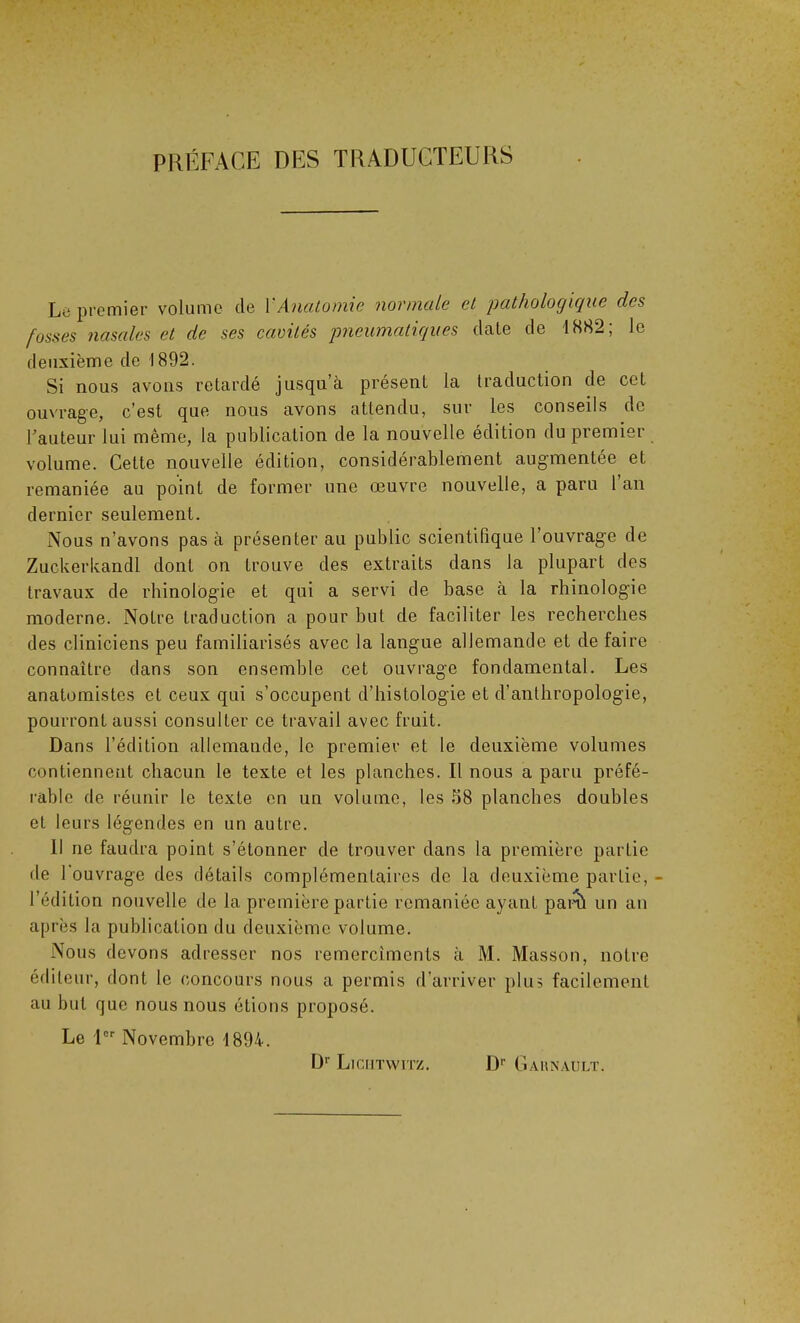 PRÉFACE DES TRADUCTEURS Le premier volume de Y Anatomie normale et pathologique des fosses nasales et de ses cavités pneumatiques date de 1882; le deuxième de 1892. Si nous avons retardé jusqu’à présent la traduction de cet ouvrage, c’est que nous avons attendu, sur les conseils de l’auteur lui même, la publication de la nouvelle édition du premier volume. Cette nouvelle édition, considérablement augmentée et remaniée au point de former une œuvre nouvelle, a paru l’an dernier seulement. Nous n’avons pas à présenter au public scientifique l’ouvrage de Zuckerkandl dont on trouve des extraits dans la plupart des travaux de rhinolögie et qui a servi de base à la rhinologie moderne. Notre traduction a pour but de faciliter les recherches des cliniciens peu familiarisés avec la langue allemande et de faire connaître dans son ensemble cet ouvrage fondamental. Les anatomistes et ceux qui s’occupent d’histologie et d’anthropologie, pourront aussi consulter ce travail avec fruit. Dans l’édition allemande, le premier et le deuxième volumes contiennent chacun le texte et les planches. Il nous a paru préfé- rable de réunir le texte en un volume, les 58 planches doubles et leurs légendes en un autre. Il ne faudra point s’étonner de trouver dans la première partie de 1 ouvrage des détails complémentaires de la deuxième partie, - l’édition nouvelle de la première partie remaniée ayant parti un an après la publication du deuxième volume. Nous devons adresser nos remercîments à M. Masson, notre éditeur, dont le concours nous a permis d’arriver plus facilement au but que nous nous étions proposé. Le Ier Novembre 1894. Dr Licutwitz. Dr Garnault.