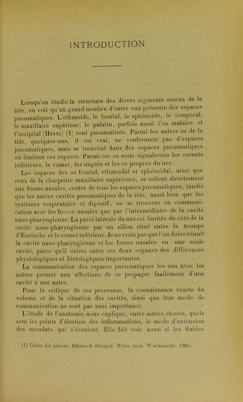 INTRODUCTION Lorsqu’on étudie la structure des divers segments osseux, de ia tête, on voit qu’un grand nombre d’entre eux présente des espaces pneumatiques. L’ethmoïde, le frontal, le sphénoïde, le temporal, le maxillaire supérieur, le palatin, parfois aussi lös malaire et l’occipital (IIyrtl) (1) sont pneumatisés. Parmi les autres os de la tête, quelques-uns, il est vrai, ne renferment pas d’espaces pneumatiques, mais se trouvent dans des espaces pneumatiques où limitent ces espaces. Parmi ces os nous signalerons les cornets inférieurs, le vomer, les unguis et les os propres du nez. Les espaces des os frontal, ethmoïdal et sphénoïdal, ainsi que ceux de la charpente maxillaire supérieure, se relient directement aux fosses nasales, centre de tous les espaces pneumatiques, tandis que les autres cavités pneumatiques de la tète, aussi bien que les systèmes respiratoire et digestif, ne se trouvent en communi- cation avec les fosses nasales que par 1 intermédiaire de la cavité naso-pharyngienne. La paroi latérale du nez est limitée du côté de la cavité naso-pharyngienne par un sillon situé entre la trompe d’Eustache et le cornet inférieur. Jene crois pas que 1 on doive réuni1 la cavité naso-pharyngienne et les fosses nasales en une seule cavité, parce qu’il existe entre ces deux organes des différences physiologiques et histologiques importantes. La communication des espaces pneumatiques les uns avec les autres permet aux affections de se propager facilement d’une cavité à une autre. Pour la critique fie ces processus, la connaissance exacte du volume et de la situation dos cavités, ainsi (pie leur mode de communication ne sont pas sans importance. L’étude de l’anatomie nous explique, entre autres choses, quels sont les points d’élection des inflammations, le mode d’extension des exsudats qui s’écoulent. Elle fait voir aussi si les fluides (l) Ueber die pneum. Räume d. Occiput. Wien. med. Wochenschr. 1860.