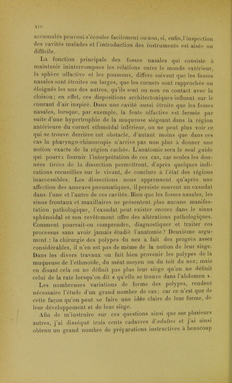 accumulés peuvent s’écouler facilement ou non, si, enfin,l’inspection des cavités malades et 1 introduction des instruments est aisée ou difficile. La fonction principale des fosses nasales qui consiste à maintenir ininterrompues les relations entre le monde extérieur, la sphère olfactive et les poumons, diffère suivant que les fosses nasales sont étroites ou larges, que les cornets sont rapprochés ou éloignés les uns des autres, qu’ils sont ou non en contact avec la cloison; en effet, ces dispositions architectoniques influent sur le courant d’air inspiré. Dans une cavité aussi étroite que les fosses nasales, lorsque, par exemple, la fente olfactive est fermée par suite d’une hypertrophie de la muqueuse siégeant dans la région antérieure du cornet ethmoïdal inférieur, on ne peut plus voir ce qui se trouve derrière cet obstacle, d’autant moins que dans ces cas la pharyngo-rhinoscopie n’arrive pas non plus à donner une notion exacte de la région cachée. L’anatomie sera le seul guide qui pourra fournir l’interprétation de ces cas, car seules les don- nées tirées de la dissection permettront, d’après quelques indi- cations recueillies sur le vivant, de conclure à l’état des régions inaccessibles. Les dissections nous apprennent qu’après une affection des annexes pneumatiques, il persiste souvent un exsudât dans l’une et l’autre de ces cavités. Bien que les fosses nasales, les sinus frontaux et maxillaires ne présentent plus aucune manifes- tation pathologique, l’exsudât peut exister encore dans le sinus sphénoïdal et son revêtement offre des altérations pathologiques. Comment pourrait-on comprendre, diagnostiquer et traiter ces processus sans avoir jamais étudié l’anatomie? Deuxième argu- ment : la chirurgie des polypes du nez a fait des progrès assez considérables, il n’en est pas de même de la notion de leur siège. Dans les divers travaux on fait bien provenir les polypes de la muqueuse de l’ethmoïde, du méat moyen ou du toit du nez; mais en disant cela on ne définit pas plus leur siège qu’on ne définit celui de la rate lorsqu’on dit « qu elle se trouve dans 1 abdomen ». Les nombreuses variations de forme des polypes, rendent nécessaire l’étude d’un grand nombre de cas; car ce n est que de celte façon qu’on peut se faire une idée claire de leur forme, de leur développement et de leur siège. Afin de m’instruire sur ces questions ainsi que sur plusioui s autres, j’ai disséqué trois cents cadavres d adultes et j ai ainsi obtenu un grand nombre de préparations instructives a beaucoup