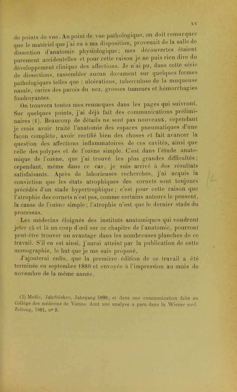 XV de points do vue. Au point de vue pathologique, on doit remarquer que le matériel que j’ai eu à ma disposition, provenait de la salle de dissection d’anatomie physiologique; mes découvertes étaient purement accidentelles et pour cette raison je ne puis rien dire du développement clinique des affections. Je n’ai pu, dans cette série de dissections, rassembler aucun document sur quelques formes pathologiques telles que : ulcérations, tuberculose de la muqueuse nasale, caries des parois du nez, grosses tumeurs et hémorrhagies foudroyantes. On trouvera toutes mes remarques dans les pages qui suivront. Sur quelques points, j’ai déjà fait des communications prélimi- naires (1). Beaucoup de détails ne sont pas nouveaux, cependant je crois avoir traité l’anatomie des espaces pneumatiques d’une façon complète, avoir rectifié bien des choses et fait avancer la question des affections inflammatoires de ces cavités, ainsi que celle des polypes et de l’ozène simple. C’est dans l’étude anato- mique de l’ozène, que j’ai trouvé les plus grandes difficultés; cependant, même dans ce cas, je suis arrivé à des résultats satisfaisants. Après de laborieuses recherches, j’ai acquis la conviction que les états atrophiques des cornets sont toujours précédés d’un stade hypertrophique; c’est pour cette raison que l’atrophie des cornets n’est pas, comme certains auteurs le pensent, la cause de l’ozène simple; l’atrophie n’est que le dernier stade du processus. Les médecins éloignés des instituts anatomiques qui voudront jeter çà et là un coup d’œil sur ce chapitre de l’anatomie, pourront peut-être trouver un avantage dans les nombreuses planches de ce travail. S’il en est ainsi, j’aurai atteint par la publication de cette monographie, le but que je me suis proposé. J’ajouterai enfin, que la première édition de ce travail a été terminée en septembre 1880 et envoyée à l’impression au mois de novembre de la même année. (1) Medic. Jahrbücher, Jahrgang 1880; et dans une communication faite au Collège des médecins do Vienne dont une analyse a paru dans la Wiener med. Zeitung, 1881, n° 9.