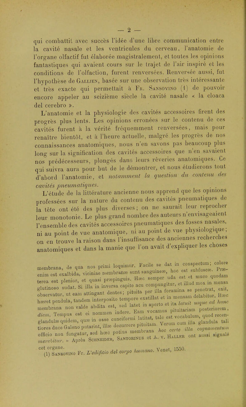 qui combattit avec succès l’idée d’une libre communication entre la cavité nasale et les ventricules du cerveau, l’anatomie de l’organe olfactif fut élaborée magistralement, et toutes les opinions fantastiques qui avaient cours sur le trajet de l’air inspiré et les conditions de l’olfaction, furent renversées. Renversée aussi, fut l’hypothèse de Gallien, basée sur une observation très intéressante et très exacte qui permettait à Fr. Sansovino (t) de pouvoir encore appeler au seizième siècle la cavité nasale << la cloaca del cerebro ». L’anatomie et la physiologie des cavités accessoires firent des progrès plus lents. Les opinions erronées sur le contenu de ces cavités furent à la vérité fréquemment renversées, mais pour renaître bientôt, et à l’heure actuelle, malgré les progrès de nos connaissances anatomiques, nous n’en savons pas beaucoup plus long sur la signification des cavités accessoires que n’en savaient nos prédécesseurs, plongés dans leurs rêveries anatomiques. Ce qui suivra aura pour but de le démontrer, et nous étudierons tout d’abord l’anatomie, et notamment la question du contenu des cavités pneumatiques. L’étude de la littérature ancienne nous apprend que les opinions professées sur la nature du contenu des cavités pneumatiques de la tète ont été des plus diverses; on ne saurait leur reprocher leur monotonie. Le plus grand nombre des auteurs n’envisageaient l’ensemble des cavités accessoires pneumatiques des fosses nasales, ni au point de vue anatomique, ni au point de vue physiologique, on en trouve la raison dans l’insuffisance des anciennes recherches anatomiques et dans la manie que l’on avait d’expliquer les choses % ■mbrana de qua nos primi loquhnur. Facile se dat in conspectum; colore irn est exalbida, viciniae membranæ sunt sanguine*, hoc est sublnscæ. .æ- irestXbr, et quasi prtepinguis. H*c semper uda est et nrneo quodam itinoso sudat. Si ilia in inversa capite acu compungitur, et îllu mox ■mbrana non valde abdita est »« ^ itai,ariam posteriorem, Mil. Tempus est et nomme • (aU voclbulum, quod recen- antlulæ quidem, quai in osse cunci . ' Verum cum ilia glanduia tali .res duce Galeno putarint, illæ eouneie pi cognomentum Soin non fungatur, sed heee potm, membrana hoc c ,<c 0 creWur. » Après Schneidhk, SaNToamus et A. V. HeLtau b (ljslüwvnto Fr. L'eclificio del corpo dumano. Veuet, 1550.