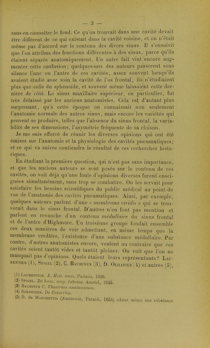 sans en connaître le fond. Ce qu on trouvait dans une cavité devait être différent de ce qui existait dans la cavité voisine, et on n’étaiL même pas d’accord sur le contenu des divers sinus. Il s’ensuivit que l’on attribua des fonctions différentes à des sinus, parce qu’ils étaient séparés anatomiquement. Un autre fait vint encore aug- menter cette confusion; quelques-uns dos auteurs passèrent sous silon.ee l’une ou l’autre de ces cavités, assez souvent lorsqu’ils avaient étudié avec soin la cavité de l’os frontal, ils n’étudiaient plus que celle du sphénoïde, et souvent même laissaient cette der- nière de côté. Le sinus maxillaire supérieur, en particulier, fut très délaissé par les anciens anatomistes. Cela est d’autant plus surprenant, qu’à cette époque on connaissait non seulement l'anatomie normale des autres sinus, mais encore les variétés qui peuvent se produire, telles que l’absence du sinus frontal, la varia- bilité de ses dimensions, l’asymétrie fréquente de sa cloison. Je me suis efforcé de réunir les diverses opinions qui ont été émises sur l’anatomie et la physiologie des cavités pneumatiques; et ce qui va suivre contiendra le résultat de ces recherches histo- riques. En étudiant la première question, qui n’est pas sans importance, et que les anciens auteurs se sont posés sur le contenu de ces cavités, on voit déjà qu’une foule d’opinions diverses furent ensei- gnées simultanément, sans trop se combattre. On les servait pour satisfaire les besoins scientifiques du public médical au point do vue de l’anatomie des cavités pneumatiques. Ainsi, par exemple, quelques auteurs parlent d’une « membrcina viridis )> qui se trou- verait dans le sinus frontal. D’autres n’en font pas mention et patient en revanche d un contenu médullaire du sinus frontal et de l’antre d’IIiglimore. Un troisième groupe fondait ensemble ces deux manières de voir admettant, en même temps que la membrane verdâtre, l’existence d’une substance médullaire. Par contre, d autres anatomistes encore, veulent au contraire que ces cavités soient tantôt vides et tantôt pleines. On voit que l’on ne manquait pas d’opinions. Quels étaient leurs représentants? Lau- rentius (1), Spigee (2), C. Bauhinus (3), D. Oliiafius(4) et autres (o), (1) Laurentius. A. 11 ist. anat. Parisiis, 1628. (2) Spigel. Da hum. corp. fabrica. Amstcl, 1645. (3) Bauhinus C. Theatrum anatomicum. (4) Schneider. De Ccitarrhis. (5) D. de Marchetti, (Anatomie, Patavii, 1654) admet même une substance