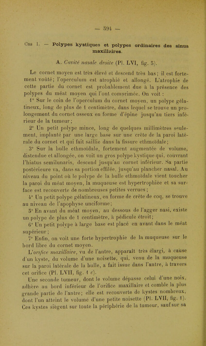 Cas 1. Polypes kystiques et polypes ordinaires des sinus maxillaires. A. Cavité nasale droite (PI. LVÏ, fig. S). Le cornet moyen est très élevé et descend très bas ; il est forte- ment voûté; roperculnm est atrophié et allongé. L’atrophie de cette partie du cornet est probablement due à la présence des polypes du méat moyen qui l’ont comprimée. On voit : 1° Sur le coin de l’operculum du cornet moyen, un polype géla- tineux, long de plus de 1 centimètre, dans lequel se trouve un pro- longement du cornet osseux en forme d’épine jusqu’au tiers infé- rieur de la tumeur ; 2° Un petit polype mince, long de quelques millimètres seule- ment, implanté par une large base sur une crête de la paroi laté- rale du cornet et qui fait saillie dans la fissure ethmoïdale; 3° Sur la bulle ethmoïdale, fortement augmentée de volume, distendue et allongée, on voit un gros polype kystique qui. couvrant l’hiatus semilunaris, descend jusqu’au cornet inférieur. Sa partie postérieure va, dans sa portion effilée, jusqu’au plancher nasal. Au niveau du point où le polype de la bulle ethmoïdale vient toucher la paroi du méat moyen, la muqueuse est hypertrophiée et sa sur- face est recouverte de nombreuses petites verrues ; 4° Un petit polype gélatineux, en forme de crête de coq, se trouve au niveau de l’apophyse unciforme; 5° En avant du méat moyen, au dessous de l’agger nasi, existe un polype de plus de 1 centimètre, à pédicule étroit; 6° Un petit polype à large hase est placé en avant dans le méat supérieur ; 7° Enfin, on voit une forte hypertrophie de la muqueuse sur le bord libre du cornet moyen. L'orifice maxillaire, vu de l’antre, apparaît très élargi, à cause d'un kyste, du volume d’une noisette, qui, venu de la muqueuse sur la paroi latérale de la bulle, a fait issue dans 1 antre, à travers cet orifice (PI. LV1Ï, fig. 1 c). Une seconde tumeur, dont le volume dépasse celui d une noix, adhère au bord inférieur de l’orifice maxillaire et comble la plus grande partie de l’antre; elle est recouverte de kystes nombreux, dont l’un atteint le volume d’une petite noisette (PI. LVII, fig. I). Ces kystes siègent sur toute la périphérie de la tumeur, saufsm sa