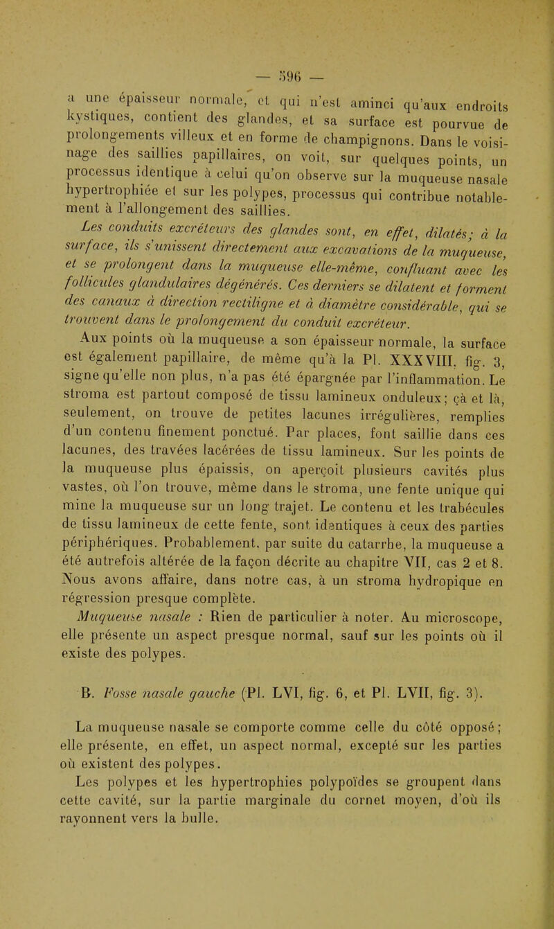 a une épaisseur normale, et qui n’est aminci qu’aux endroits kystiques, contient des glandes, et sa surface est pourvue de prolongements villeux et en forme de champignons. Dans le voisi- nage des saillies papillaires, on voit, sur quelques points, un processus identique à celui qu’on observe sur la muqueuse nasale hypertrophiée et sur les polypes, processus qui contribue notable- ment à l’allongement des saillies. Les conduits excréteurs des glandes sont, en effet, dilatés; à la surface, ils s'unissent directement aux excavations de la muqueuse, et se prolongent dans la muqueuse elle-même, confluant avec les follicules glandulaires dégénérés. Ces derniers se dilatent et forment des canaux à direction rectiligne et à diamètre considérable, qui se trouvent dans le prolongement du conduit excréteur. Aux points où la muqueuse a son épaisseur normale, la surface est également papillaire, de même qu’à la PI. XXXVIII. fig. 3, signe qu’elle non plus, n’a pas été épargnée par l’inflammation. Le stroma est partout composé de tissu lamineux onduleux; çà et là, seulement, on trouve de petites lacunes irrégulières, remplies d’un contenu finement ponctué. Par places, font saillie dans ces lacunes, des travées lacérées de tissu lamineux. Sur les points de la muqueuse plus épaissis, on aperçoit plusieurs cavités plus vastes, où l’on trouve, même dans le stroma, une fente unique qui mine la muqueuse sur un long trajet. Le contenu et les trabécules de tissu lamineux de cette fente, sont, identiques à ceux des parties périphériques. Probablement, par suite du catarrhe, la muqueuse a été autrefois altérée de la façon décrite au chapitre VII, cas 2 et 8. Nous avons affaire, dans notre cas, à un stroma hydropique en régression presque complète. Muqueuse nasale : Rien de particulier à noter. Au microscope, elle présente un aspect presque normal, sauf sur les points où il existe des polypes. R. Fosse nasale gauche (PI. LVI, fig. 6, et PI. LVII, fig. 3). La muqueuse nasale se comporte comme celle du côté opposé; elle présente, en effet, un aspect normal, excepté sur les parties où existent des polypes. Les polypes et les hypertrophies polypoïdes se groupent dans cette cavité, sur la partie marginale du cornet moyen, d’où ils rayonnent vers la bulle.