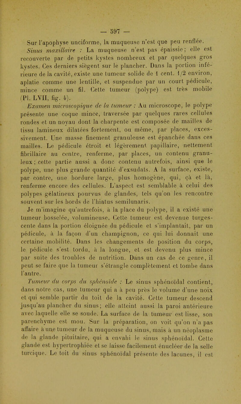 Sur l’apophyse unciforme, la muqueuse n’est que peu renflée. Sùius maxillaire : La muqueuse n’est pas épaissie; elle est recouverte par de petits kystes nombreux et par quelques gros kystes. Ces derniers siègent sur le plancher. Dans la portion infé- rieure de la cavité, existe une tumeur solide de 1 cent. 1/2 environ, aplatie comme une lentille, et suspendue par un court pédicule, mince comme un fil. Cette tumeur (polype) est très mobile (PI. LVII, fi g. 4). Examen microscopique de la tumeur : Au microscope, le polype présente une coque mince, traversée par quelques rares cellules rondes et un noyau dont la charpente est composée de mailles de tissu lamineux dilatées fortement, ou même, par places, exces- sivement. Une masse finement granuleuse est épanchée dans ces mailles. Le pédicule étroit et légèrement papillaire, nettement fibrillaire au centre, renferme, par places, un contenu granu- leux ; cette partie aussi a donc contenu autrefois, ainsi que le polype, une plus grande quantité d’exsudats. A la surface, existe, par contre, une bordure large, plus homogène, qui, çà et là, renferme encore des cellules. L’aspect est semblable à celui des polypes gélatineux pourvus de glandes, tels qu'on les rencontre souvent sur les bords de l’hiatus semilunaris. Je m’imagine qu’autrefois, à la place du polype, il a existé une tumeur bosselée, volumineuse, dette tumeur est devenue turges- cente dans la portion éloignée du pédicule et s’implantait, par un pédicule, à la façon d’un champignon, ce qui lui donnait une certaine mobilité. Dans les changements de position du corps, le pédicule s’est tordu, à la longue, et est devenu plus mince par suite des troubles de nutrition. Dans un cas de ce genre, il peut se faire que la tumeur s’étrangle, complètement et tombe dans l’antre. Tumeur du corps du sphénoïde : Le sinus sphénoïdal contient, dans notre cas, une tumeur qui a à peu près le volume d’une noix et qui semble partir du toit de la cavité. Cette tumeur descend jusqu’au plancher du sinus; elle atteint aussi la paroi antérieure avec laquelle elle se soude. La surface de la tumeur est lisse, son parenchyme est mou. Sur la préparation, on voit qu’on n’a pas affaire aune tumeur de la muqueuse du sinus, mais à un néoplasme de la glande pituitaire, qui a envahi le sinus sphénoïdal. Cette glande est hypertrophiée et se laisse facilement énucléer de la selle turcique. Le toit du sinus sphénoïdal présente des lacunes, il est