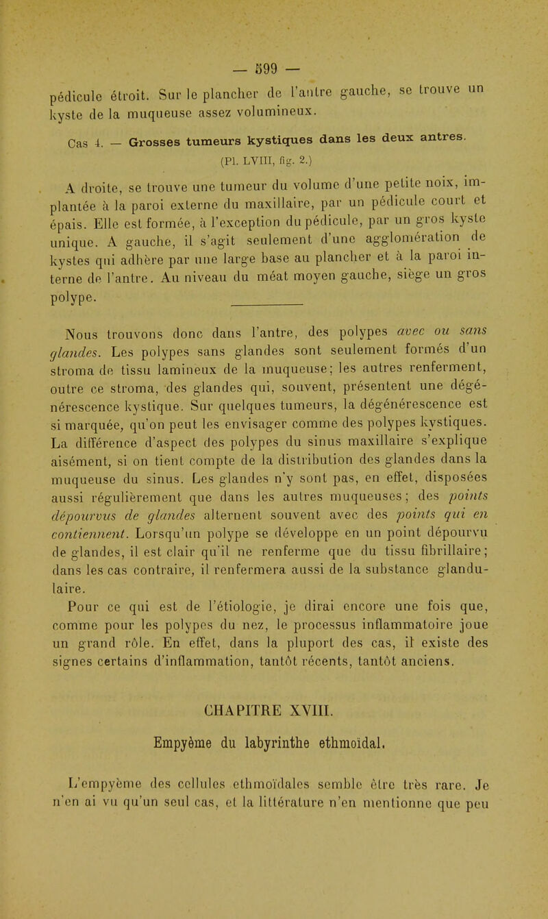 pédicule étroit. Sur le plancher de l’antre gauche, se trouve un kyste de la muqueuse assez volumineux. Cas 4. — Grosses tumeurs kystiques dans les deux antres. (PL LVIII, fig. 2.) A droite, se trouve une tumeur du volume d’une petite noix, im- plantée à la paroi externe du maxillaire, par un pédicule couit et épais. Elle est formée, à l’exception du pédicule, par un gros kyste unique. A gauche, il s’agit seulement d’une agglomération de kystes qui adhère par une large base au plancher et a la paioi in- terne de l’antre. Au niveau du méat moyen gauche, siège un gros polype. Nous trouvons donc dans l’antre, des polypes avec ou sans glandes. Les polypes sans glandes sont seulement formés d un stroma de tissu lamineux de la muqueuse; les autres renferment, outre ce stroma, des glandes qui, souvent, présentent une dégé- nérescence kystique. Sur quelques tumeurs, la dégénérescence est si marquée, qu’on peut les envisager comme des polypes kystiques. La différence d’aspect des polypes du sinus maxillaire s’explique aisément, si on tient compte de la distribution des glandes dans la muqueuse du sinus. Les glandes n’y sont pas, en effet, disposées aussi régulièrement que dans les autres muqueuses; des points dépourvus de glandes alternent souvent avec des points qui en contiennent. Lorsqu’un polype se développe en un point dépourvu de glandes, il est clair qu'il ne renferme que du tissu fibrillaire ; dans les cas contraire, il renfermera aussi de la substance glandu- laire. Pour ce qui est de l’étiologie, je dirai encore une fois que, comme pour les polypes du nez, le processus inflammatoire joue un grand rôle. En effet, dans la pluport des cas, il' existe des signes certains d’inflammation, tantôt récents, tantôt anciens. CHAPITRE XVIII. Empyème du labyrinthe ethmoidal. L’empyème des cellules ethmoïdales semble être très rare. Je n’en ai vu qu’un seul cas, et la littérature n’en mentionne que peu