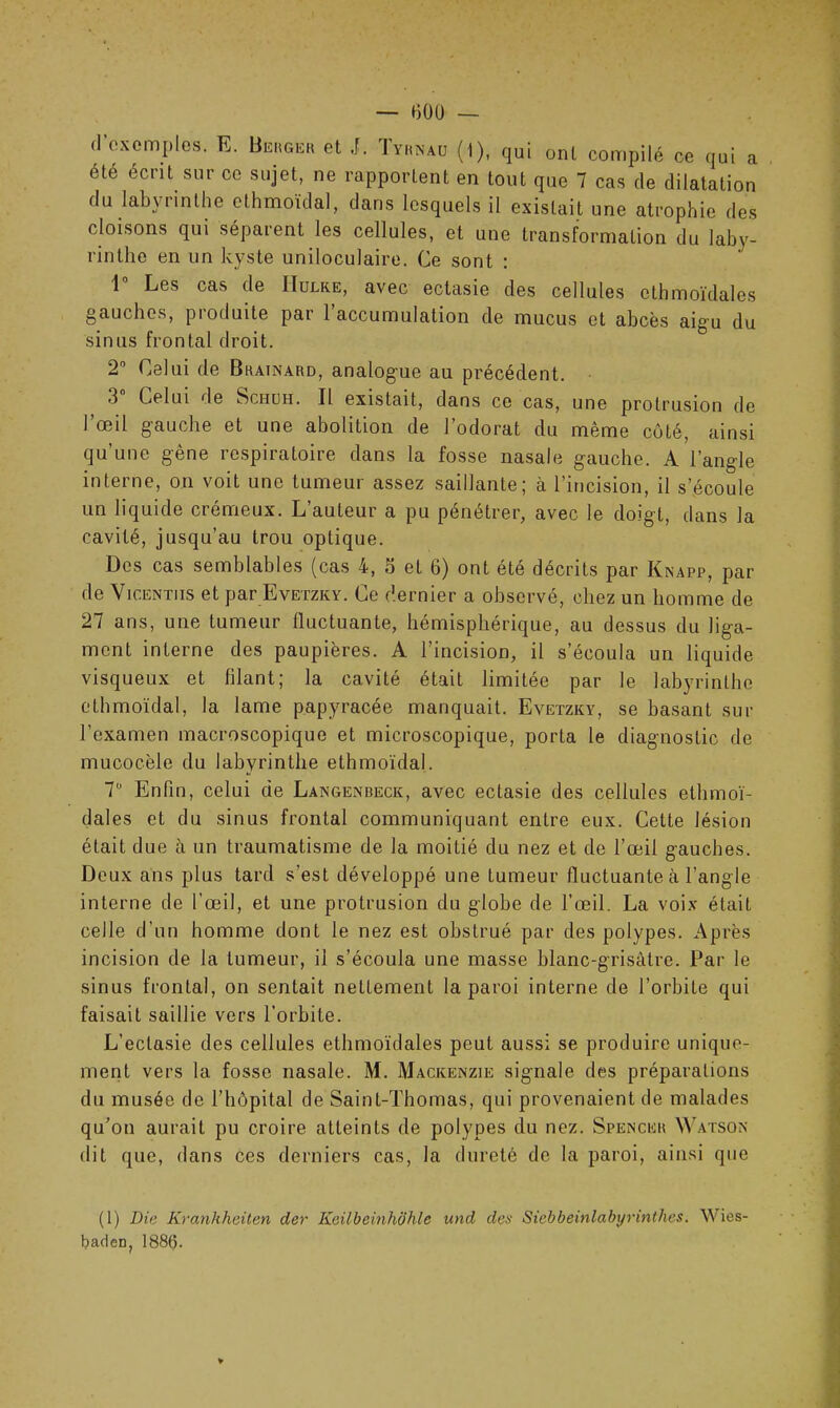 d'exemples. E. Berger et J. Tyrînaü (1), qui ont compilé ce qui a ete écrit sur ce sujet, ne rapportent en tout que 7 cas de dilatation du labyrinthe ethmoïdal, dans lesquels il existait une atrophie des cloisons qui séparent les cellules, et une transformation du laby- rinthe en un kyste uniloculaire. Ce sont : 1° Les cas de IIulke, avec ectasie des cellules ethmoïdal es gauches, pioduite par 1 accumulation de mucus et abcès aigu du sinus frontal droit. 2° Celui de Brainard, analogue au précédent. .3 Celui de Schuh. Il existait, dans ce cas, une protrusion de I Œil gauche et une abolition de 1 odorat du même côté, ainsi qu’une gène respiratoire dans la fosse nasale gauche. A l’angle interne, on voit une tumeur assez saillante; à l’incision, il s’écoule un liquide crémeux. L’auteur a pu pénétrer, avec le doigt, dans la cavité, jusqu’au trou optique. Des cas semblables (cas 4, o et 6) ont été décrits par Knapp, par de Vicentiis et par Evetzky. Ce dernier a observé, chez un homme de 27 ans, une tumeur fluctuante, hémisphérique, au dessus du liga- ment interne des paupières. A l’incision, il s’écoula un liquide visqueux et filant; la cavité était limitée par le labyrinthe ethmoïdal, la lame papyracée manquait. Evetzky, se basant sur l’examen macroscopique et microscopique, porta le diagnostic de mucocèle du labyrinthe ethmoïdal. 7° Enfin, celui de Langenbeck, avec ectasie des cellules etlimoï- dales et du sinus frontal communiquant entre eux. Cette lésion était due à un traumatisme de la moitié du nez et de l’œil gauches. Deux ans plus tard s’est développé une tumeur fluctuante cà l’angle interne de l’œil, et une protrusion du globe de l’œil. La voix était celle d’un homme dont le nez est obstrué par des polvpes. Après incision de la tumeur, il s’écoula une masse blanc-grisâtre. Par le sinus frontal, on sentait nettement la paroi interne de l’orbite qui faisait saillie vers l’orbite. L’ectasie des cellules ethmoïdales peut aussi se produire unique- ment vers la fosse nasale. M. Mackenzie signale des préparations du musée de l’hôpital de Saint-Thomas, qui provenaient de malades qu’on aurait pu croire atteints de polypes du nez. Spencer Watson dit que, dans ces derniers cas, la dureté de la paroi, ainsi que (1) Die Krankheiten der Keilbeinhöhle und des Siebbeinlabyrinthes. Wies- baden, 1886.